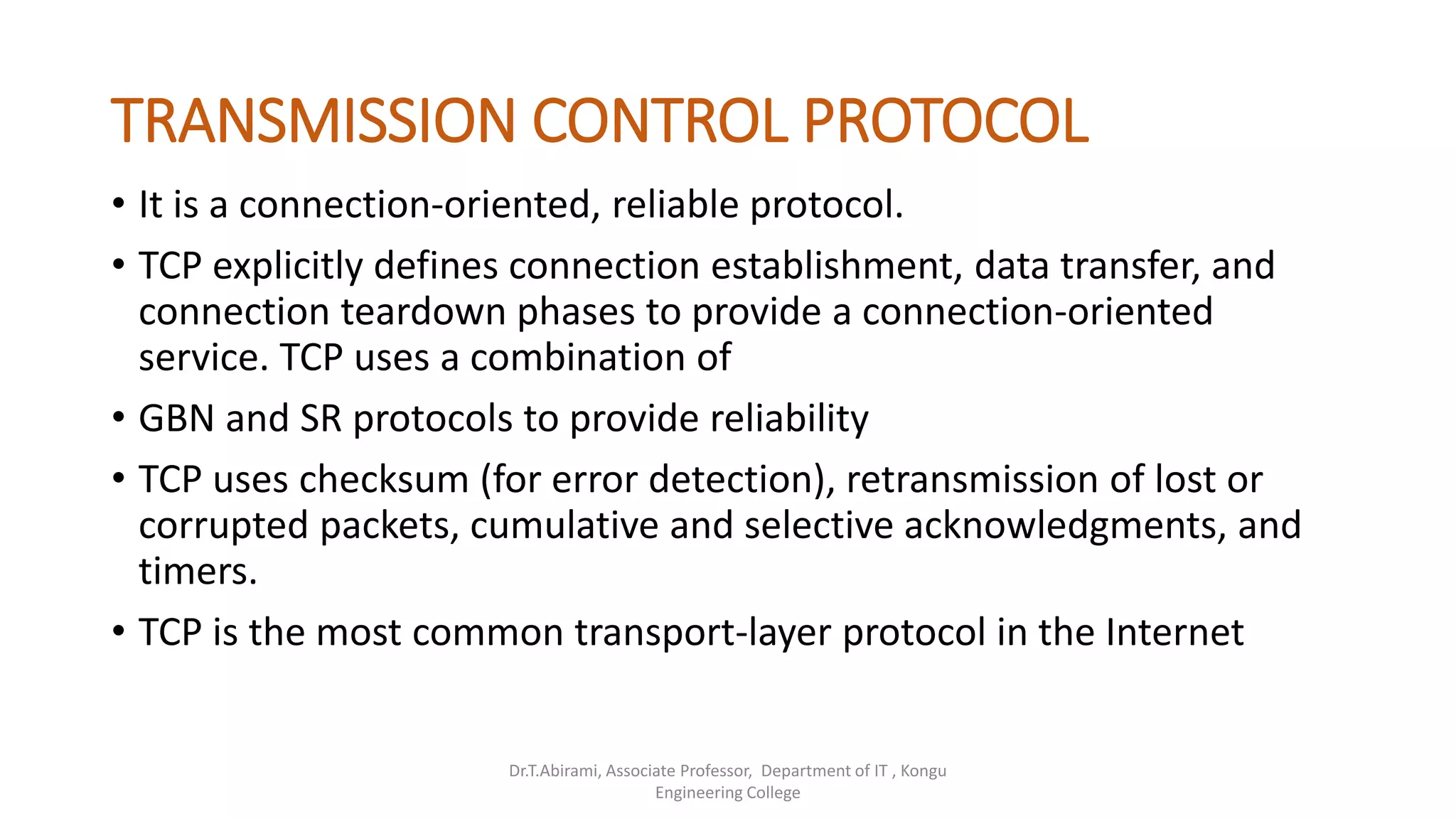 TRANSMISSION CONTROL PROTOCOL
• It is a connection-oriented, reliable protocol.
• TCP explicitly defines connection establishment, data transfer, and
connection teardown phases to provide a connection-oriented
service. TCP uses a combination of
• GBN and SR protocols to provide reliability
• TCP uses checksum (for error detection), retransmission of lost or
corrupted packets, cumulative and selective acknowledgments, and
timers.
• TCP is the most common transport-layer protocol in the Internet
Dr.T.Abirami, Associate Professor, Department of IT , Kongu
Engineering College
 