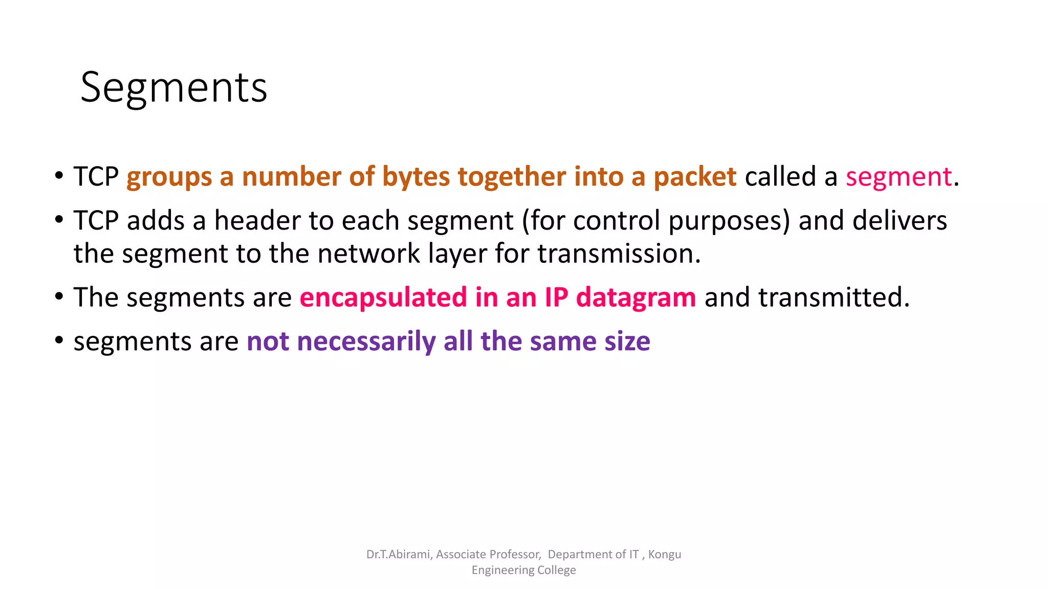 Segments
• TCP groups a number of bytes together into a packet called a segment.
• TCP adds a header to each segment (for control purposes) and delivers
the segment to the network layer for transmission.
• The segments are encapsulated in an IP datagram and transmitted.
• segments are not necessarily all the same size
Dr.T.Abirami, Associate Professor, Department of IT , Kongu
Engineering College
 