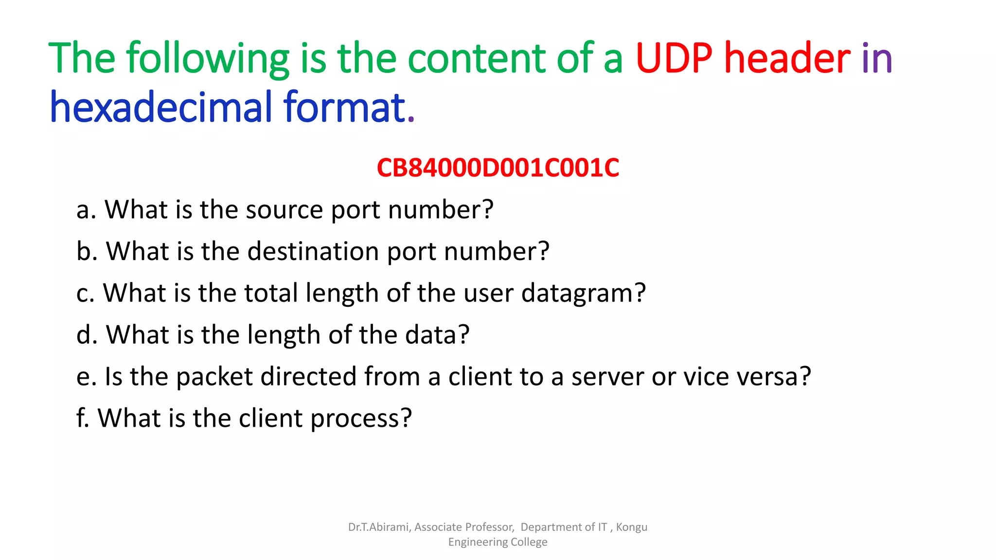 The following is the content of a UDP header in
hexadecimal format.
CB84000D001C001C
a. What is the source port number?
b. What is the destination port number?
c. What is the total length of the user datagram?
d. What is the length of the data?
e. Is the packet directed from a client to a server or vice versa?
f. What is the client process?
Dr.T.Abirami, Associate Professor, Department of IT , Kongu
Engineering College
 