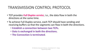 TRANSMISSION CONTROL PROTOCOL
• TCP provides Full Duplex service, i.e., the data flow in both the
directions at the same time.
• To achieve Full Duplex service, each TCP should have sending and
receiving buffers so that the segments can flow in both the directions.
• Establish a connection between two TCPs.
• Data is exchanged in both the directions.
• The Connection is terminated.
Dr.T.Abirami, Associate Professor, Department of IT , Kongu
Engineering College
 