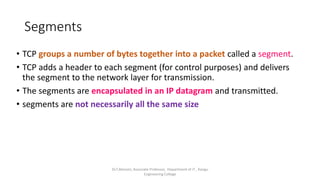 Segments
• TCP groups a number of bytes together into a packet called a segment.
• TCP adds a header to each segment (for control purposes) and delivers
the segment to the network layer for transmission.
• The segments are encapsulated in an IP datagram and transmitted.
• segments are not necessarily all the same size
Dr.T.Abirami, Associate Professor, Department of IT , Kongu
Engineering College
 