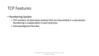 TCP Features
• Numbering System
• TCP numbers all data bytes (octets) that are transmitted in a connection.
Numbering is independent in each direction.
• Acknowledgment Number
Dr.T.Abirami, Associate Professor, Department of IT , Kongu
Engineering College
 