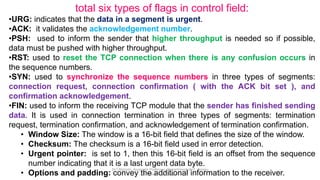 total six types of flags in control field:
•URG: indicates that the data in a segment is urgent.
•ACK: it validates the acknowledgement number.
•PSH: used to inform the sender that higher throughput is needed so if possible,
data must be pushed with higher throughput.
•RST: used to reset the TCP connection when there is any confusion occurs in
the sequence numbers.
•SYN: used to synchronize the sequence numbers in three types of segments:
connection request, connection confirmation ( with the ACK bit set ), and
confirmation acknowledgement.
•FIN: used to inform the receiving TCP module that the sender has finished sending
data. It is used in connection termination in three types of segments: termination
request, termination confirmation, and acknowledgement of termination confirmation.
• Window Size: The window is a 16-bit field that defines the size of the window.
• Checksum: The checksum is a 16-bit field used in error detection.
• Urgent pointer: is set to 1, then this 16-bit field is an offset from the sequence
number indicating that it is a last urgent data byte.
• Options and padding: convey the additional information to the receiver.
Dr.T.Abirami, Associate Professor, Department of IT , Kongu
Engineering College
 