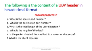 The following is the content of a UDP header in
hexadecimal format.
CB84000D001C001C
a. What is the source port number?
b. What is the destination port number?
c. What is the total length of the user datagram?
d. What is the length of the data?
e. Is the packet directed from a client to a server or vice versa?
f. What is the client process?
Dr.T.Abirami, Associate Professor, Department of IT , Kongu
Engineering College
 