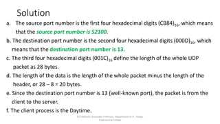 Solution
a. The source port number is the first four hexadecimal digits (CB84)16, which means
that the source port number is 52100.
b. The destination port number is the second four hexadecimal digits (000D)16, which
means that the destination port number is 13.
c. The third four hexadecimal digits (001C)16 define the length of the whole UDP
packet as 28 bytes.
d. The length of the data is the length of the whole packet minus the length of the
header, or 28 − 8 = 20 bytes.
e. Since the destination port number is 13 (well-known port), the packet is from the
client to the server.
f. The client process is the Daytime.
Dr.T.Abirami, Associate Professor, Department of IT , Kongu
Engineering College
 
