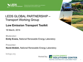 1
LEDS GLOBAL PARTNERSHIP –
Transport Working Group
Low Emission Transport Toolkit
18 March, 2014
Moderator:
Emily Evans, National Renewable Energy Laboratory
Presenter:
Navid Ahdieh, National Renewable Energy Laboratory
ledsgp.org
Hosted by:
 