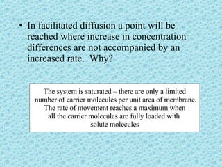 In facilitated diffusion a point will be reached where increase in concentration differences are not accompanied by an increased rate.  Why? The system is saturated – there are only a limited number of carrier molecules per unit area of membrane. The rate of movement reaches a maximum when all the carrier molecules are fully loaded with  solute molecules 