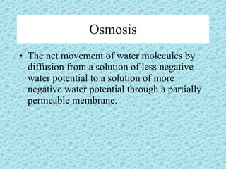 Osmosis The net movement of water molecules by diffusion from a solution of less negative water potential to a solution of more negative water potential through a partially permeable membrane. 