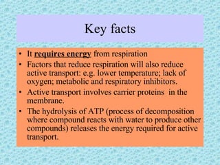Key facts It  requires energy  from respiration Factors that reduce respiration will also reduce active transport: e.g. lower temperature; lack of oxygen; metabolic and respiratory inhibitors. Active transport involves carrier proteins  in the membrane. The hydrolysis of ATP (process of decomposition where compound reacts with water to produce other compounds) releases the energy required for active transport. 