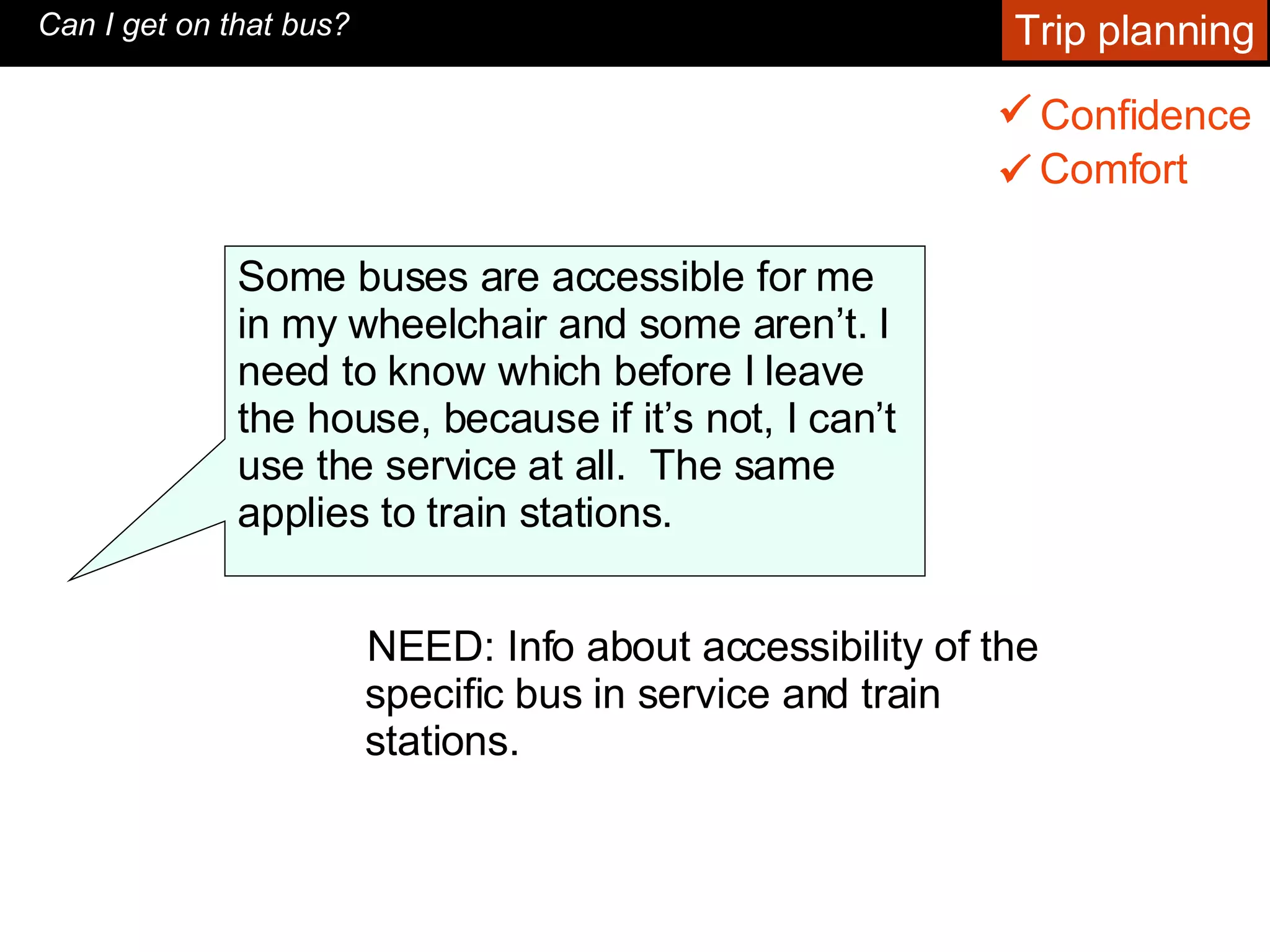 NEED: Info about accessibility of the specific bus in service and train stations.  Can I get on that bus? Some buses are accessible for me in my wheelchair and some aren’t. I need to know which before I leave the house, because if it’s not, I can’t use the service at all.  The same applies to train stations.  Trip planning Confidence    Comfort    