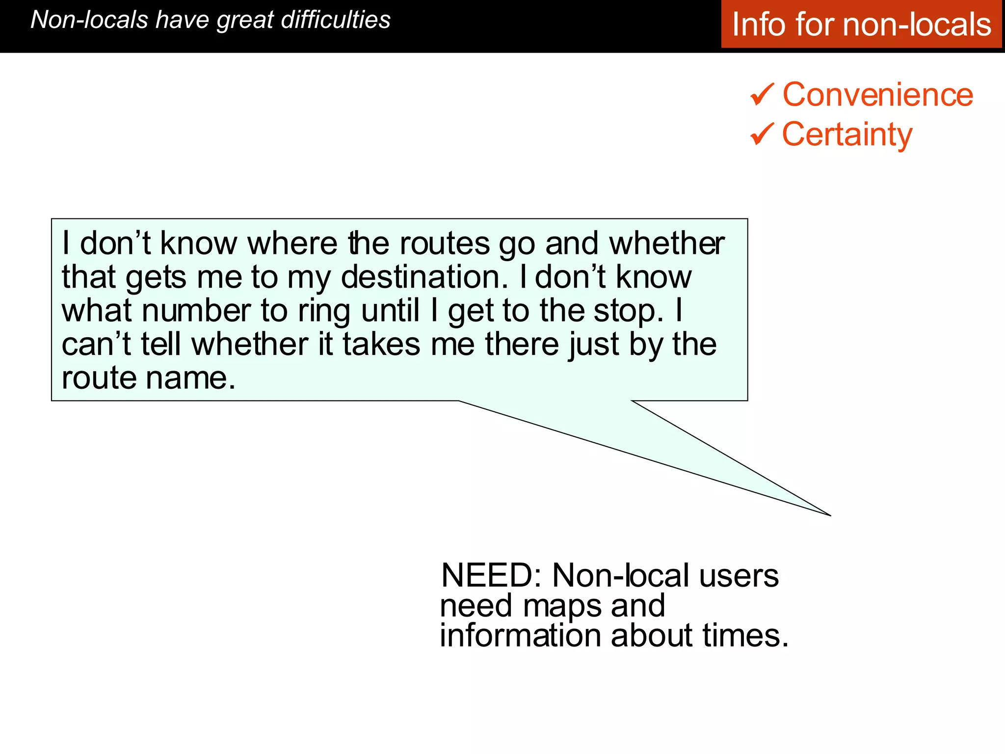 NEED: Non-local users need maps and information about times. Convenience    Non-locals have great difficulties I don’t know where the routes go and whether that gets me to my destination. I don’t know what number to ring until I get to the stop. I can’t tell whether it takes me there just by the route name.  Certainty    Info for non-locals 
