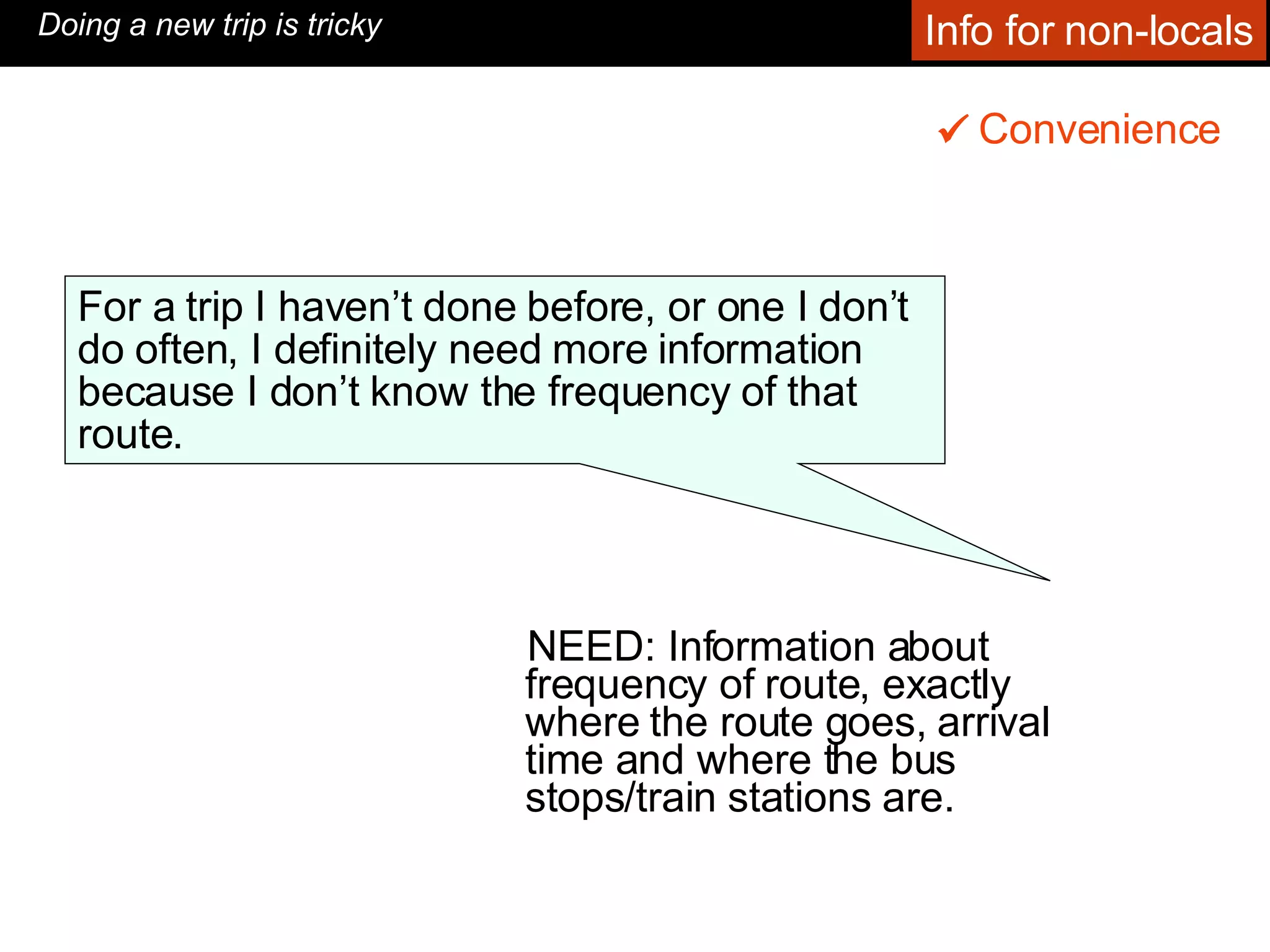 NEED: Information about frequency of route, exactly where the route goes, arrival time and where the bus stops/train stations are.  Convenience    Doing a new trip is tricky For a trip I haven’t done before, or one I don’t do often, I definitely need more information because I don’t know the frequency of that route.  Info for non-locals 