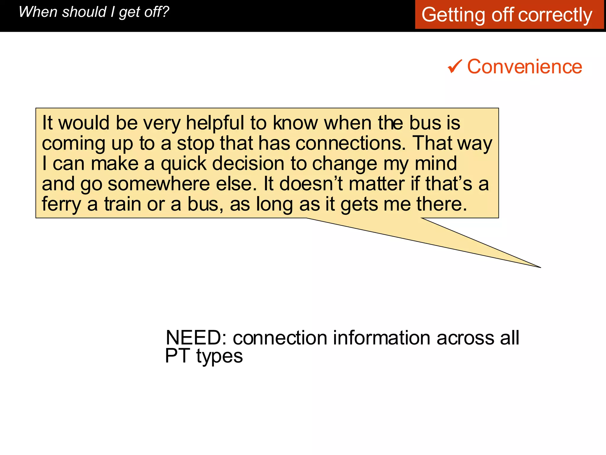 NEED: connection information across all PT types  Convenience    When should I get off? It would be very helpful to know when the bus is coming up to a stop that has connections. That way I can make a quick decision to change my mind and go somewhere else. It doesn’t matter if that’s a ferry a train or a bus, as long as it gets me there.  Getting off correctly  
