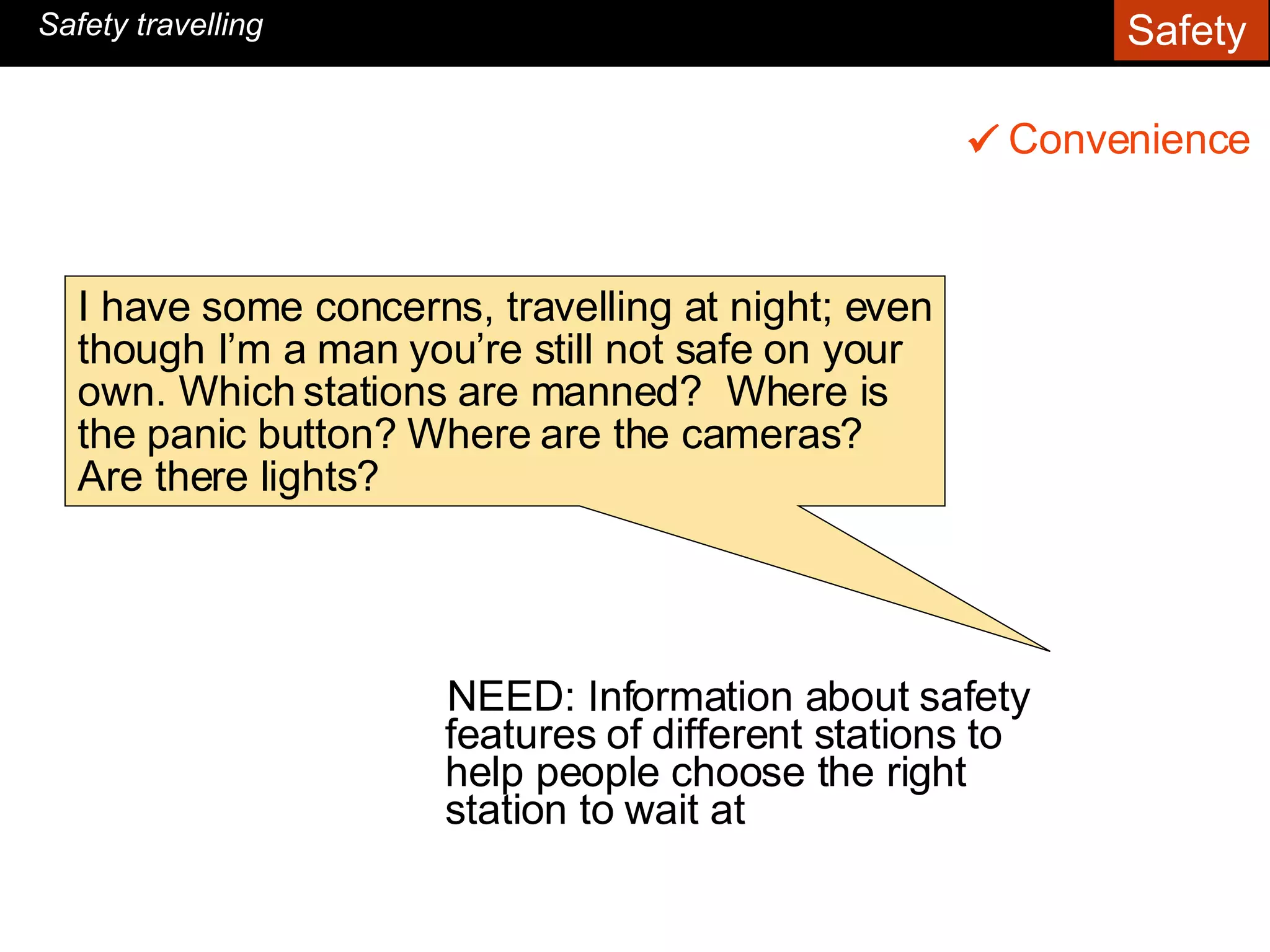 NEED: Information about safety features of different stations to help people choose the right station to wait at Convenience    Safety travelling I have some concerns, travelling at night; even though I’m a man you’re still not safe on your own. Which stations are manned?  Where is the panic button? Where are the cameras? Are there lights?   Safety  