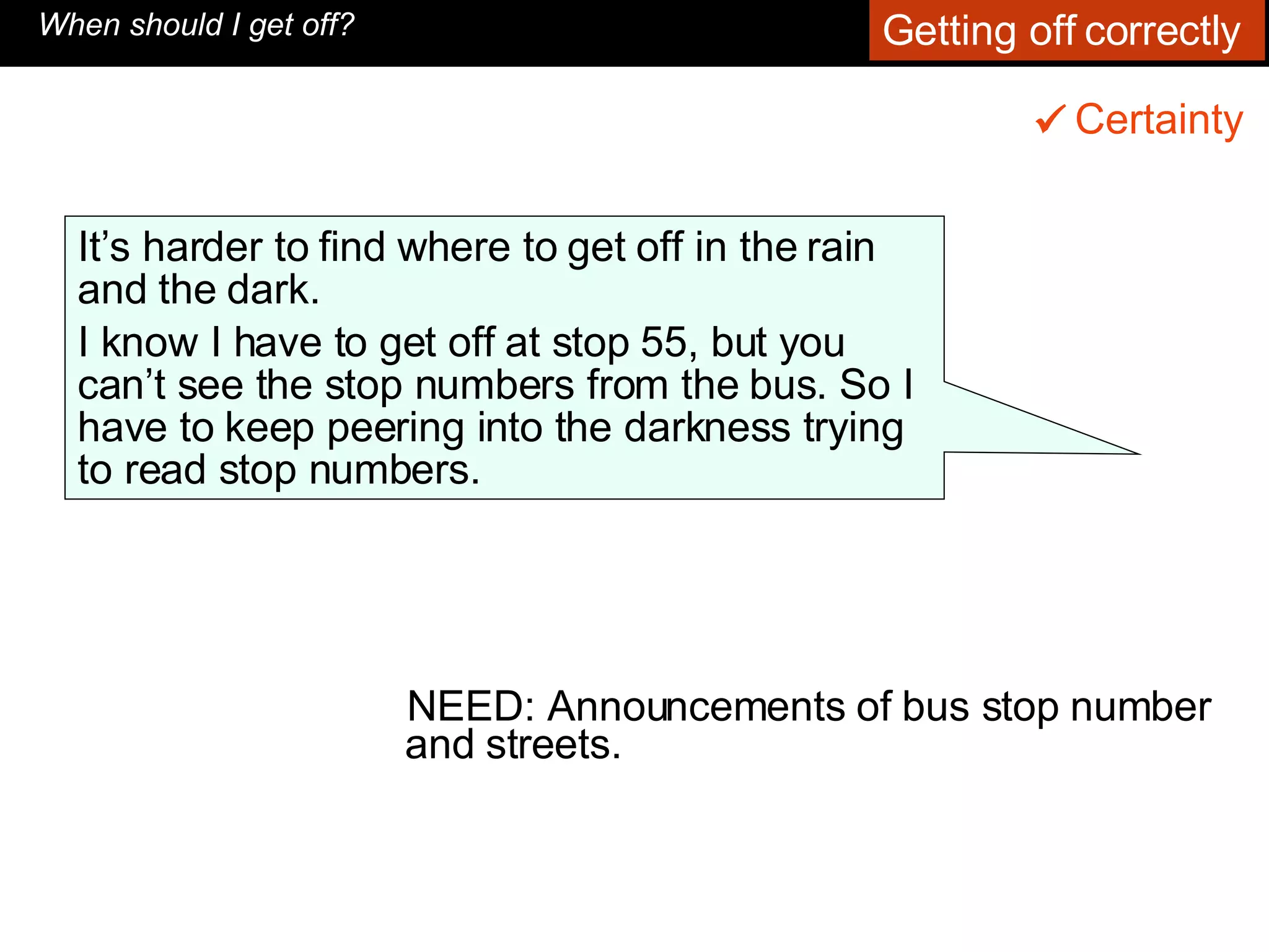 NEED: Announcements of bus stop number and streets. When should I get off? It’s harder to find where to get off in the rain and the dark.  I know I have to get off at stop 55, but you can’t see the stop numbers from the bus. So I have to keep peering into the darkness trying to read stop numbers.   Certainty    Getting off correctly  