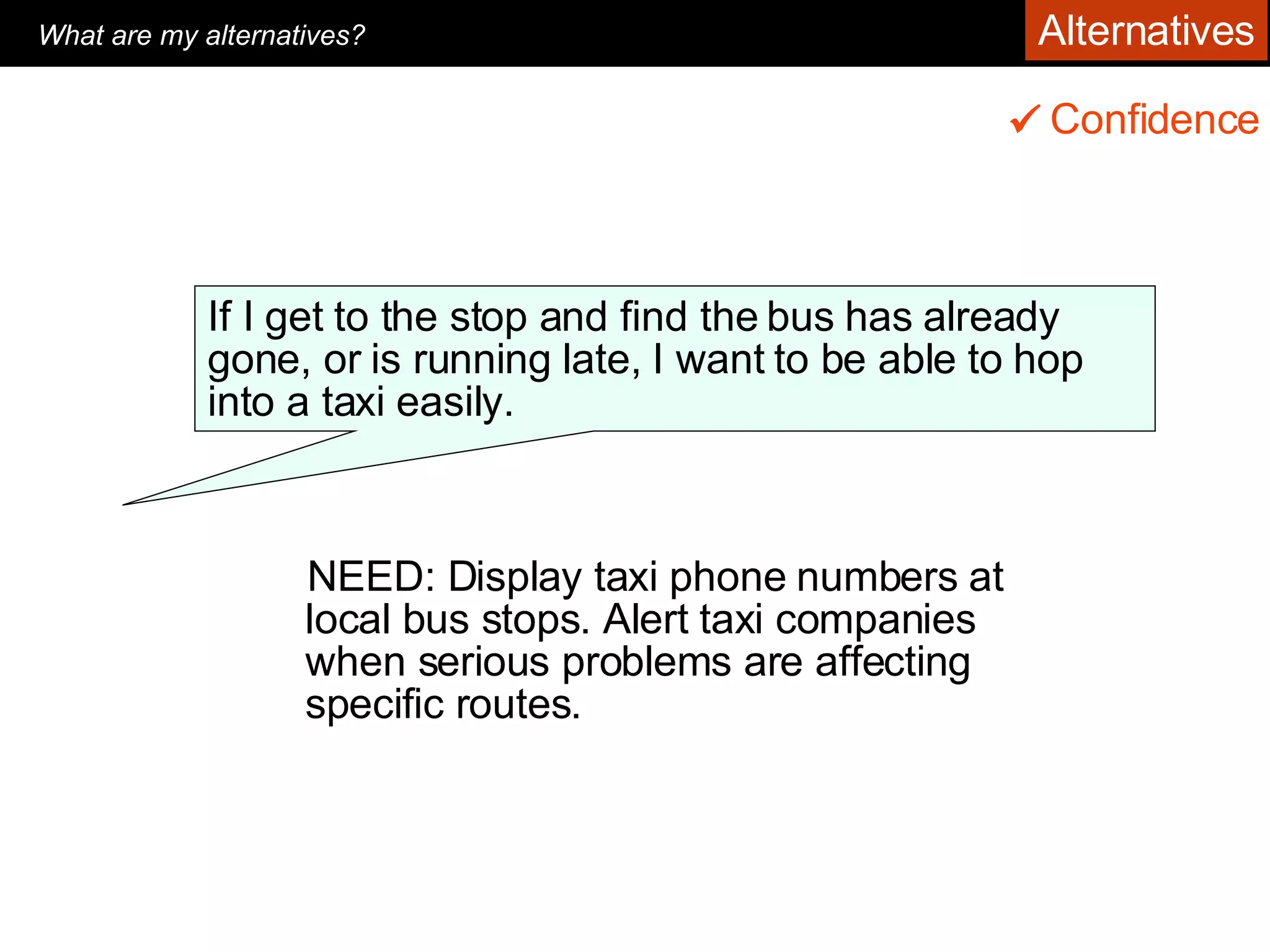 NEED: Display taxi phone numbers at local bus stops. Alert taxi companies when serious problems are affecting specific routes.  Confidence    If I get to the stop and find the bus has already gone, or is running late, I want to be able to hop into a taxi easily.  What are my alternatives?   Alternatives 