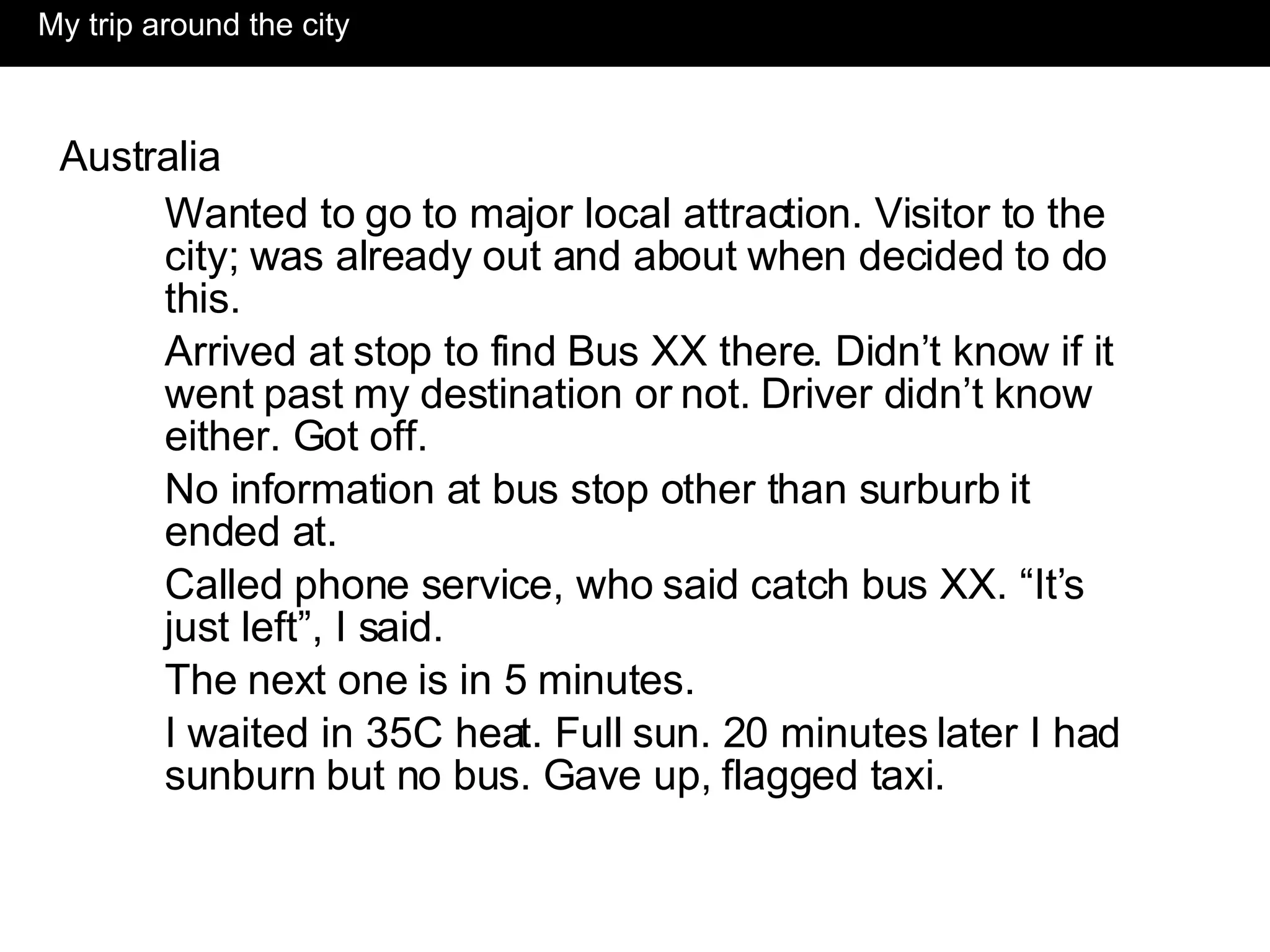 My trip around the city Australia Wanted to go to major local attraction. Visitor to the city; was already out and about when decided to do this. Arrived at stop to find Bus XX there. Didn’t know if it went past my destination or not. Driver didn’t know either. Got off. No information at bus stop other than surburb it ended at. Called phone service, who said catch bus XX. “It’s just left”, I said. The next one is in 5 minutes. I waited in 35C heat. Full sun. 20 minutes later I had sunburn but no bus. Gave up, flagged taxi.  