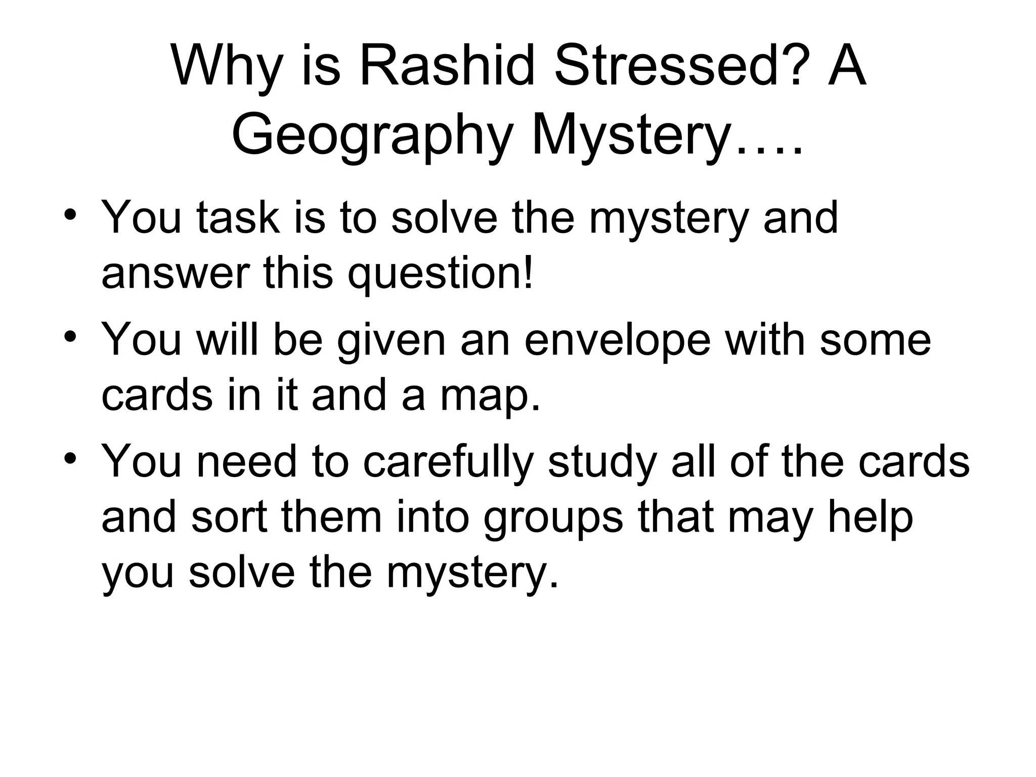 Why is Rashid Stressed? A Geography Mystery…. You task is to solve the mystery and answer this question! You will be given an envelope with some cards in it and a map. You need to carefully study all of the cards and sort them into groups that may help you solve the mystery. 