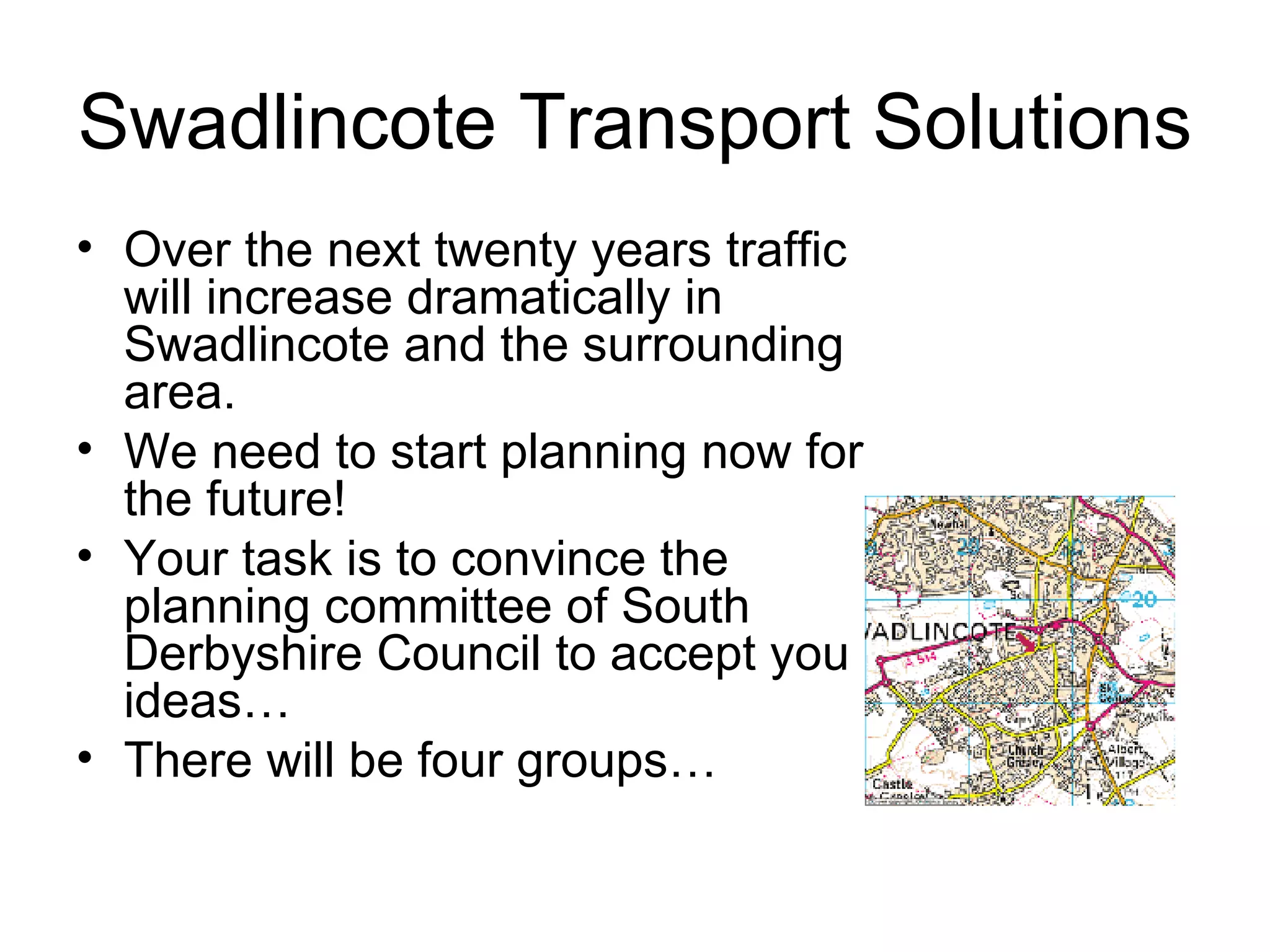 Swadlincote Transport Solutions Over the next twenty years traffic will increase dramatically in Swadlincote and the surrounding area. We need to start planning now for the future! Your task is to convince the planning committee of South Derbyshire Council to accept you ideas… There will be four groups… 