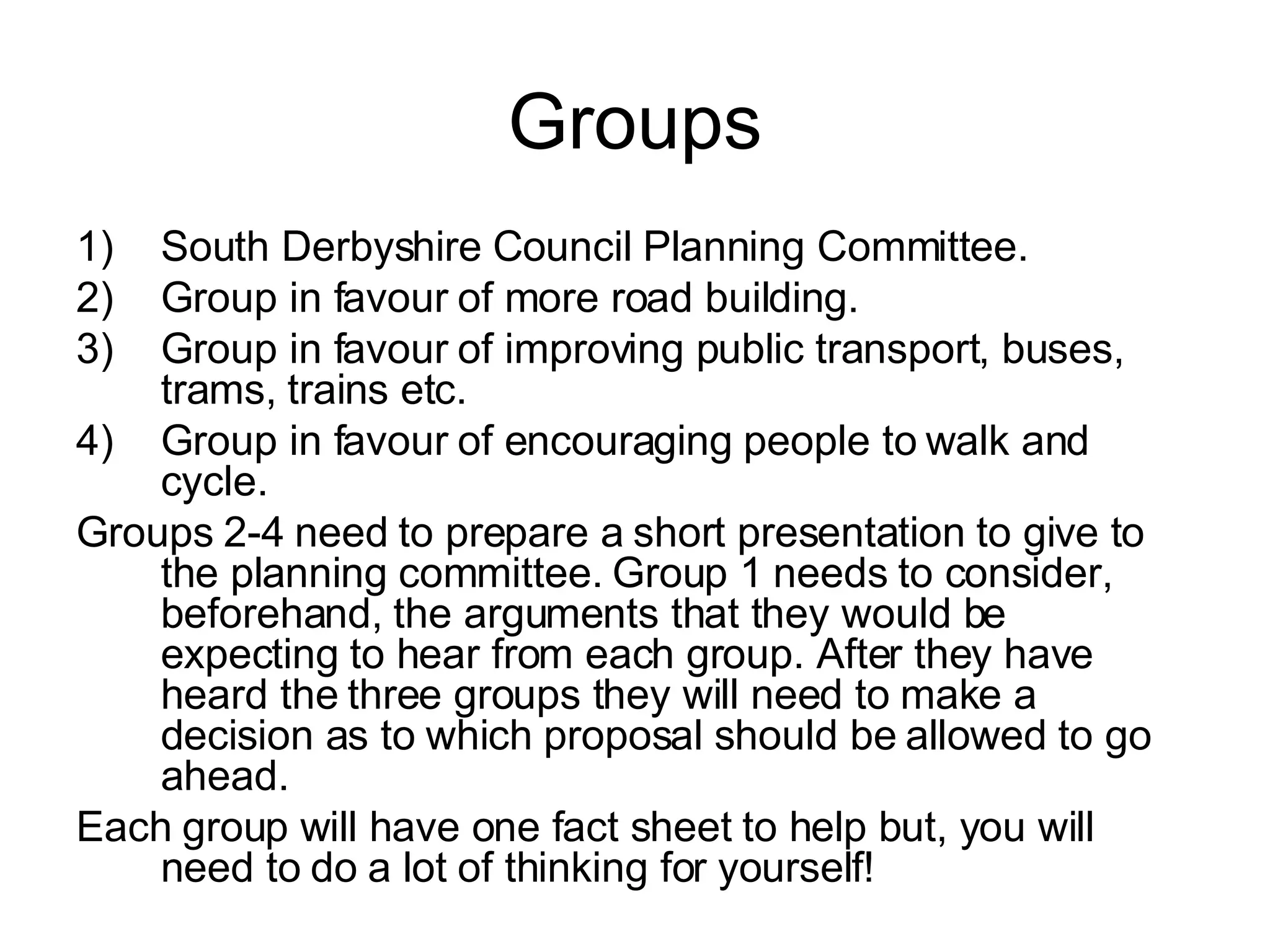 Groups South Derbyshire Council Planning Committee. Group in favour of more road building. Group in favour of improving public transport, buses, trams, trains etc. Group in favour of encouraging people to walk and cycle. Groups 2-4 need to prepare a short presentation to give to the planning committee. Group 1 needs to consider, beforehand, the arguments that they would be expecting to hear from each group. After they have heard the three groups they will need to make a decision as to which proposal should be allowed to go ahead. Each group will have one fact sheet to help but, you will need to do a lot of thinking for yourself! 