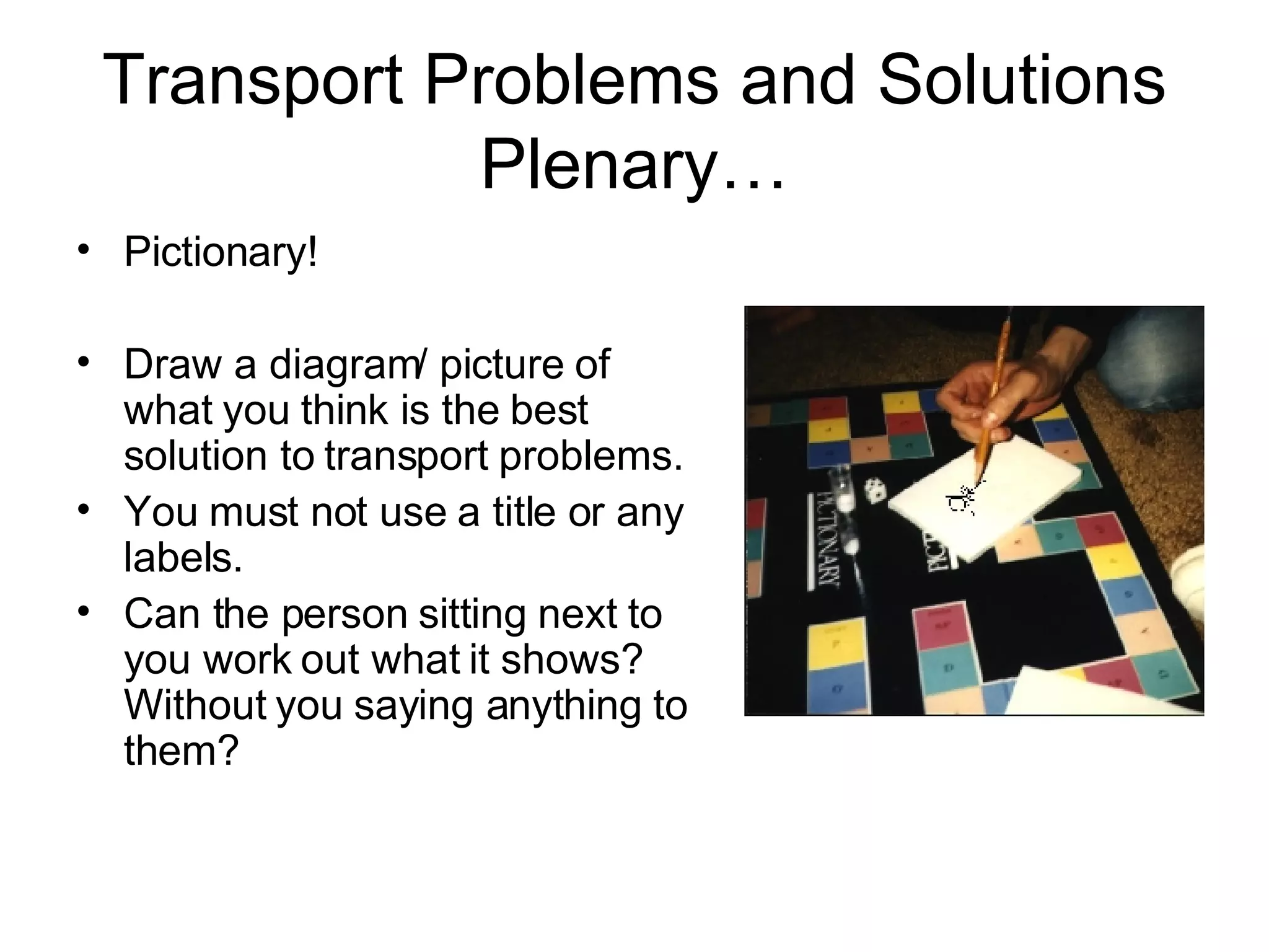 Transport Problems and Solutions Plenary… Pictionary! Draw a diagram/ picture of what you think is the best solution to transport problems. You must not use a title or any labels. Can the person sitting next to you work out what it shows? Without you saying anything to them? 