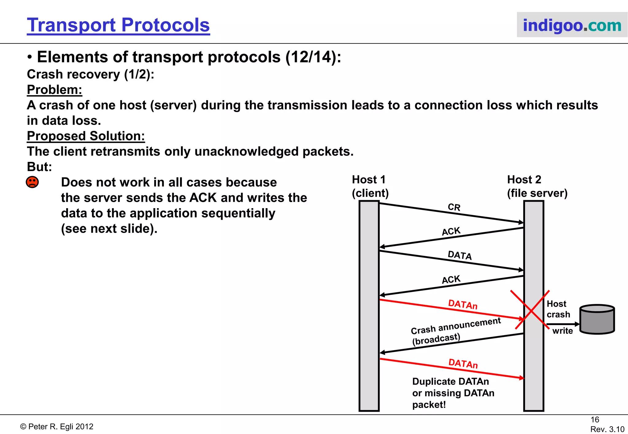© Peter R. Egli 2015
16/21
Rev. 3.40
Transport Protocols indigoo.com
6. Elements of transport protocols (11/14)
Multiplexing:
Multiplexing in the transport layer can be used for optimization.
a. Upward multiplexing:
Traffic from a “data stream” is distributed over several transport connections (TSAPs). An
application may use multiple TCP connections to improve throughput (TCP’s throughput
depends on delay, so overall throughput may be improved over physical lines with high delay).
b. Downward multiplexing:
Many “data streams” share the same transport connection using multiple NSAPs, possibly over
multiple network interfaces (load balancing). Stream Control Transmission Protocol (SCTP) is
a transport protocol that may use downward multiplexing (multi-homing).
a. Upward multiplexing:
App
TSAP
NSAP
Phys.
ports
b. Downward multiplexing:
App
TSAP
NSAP
Phys.
ports
 