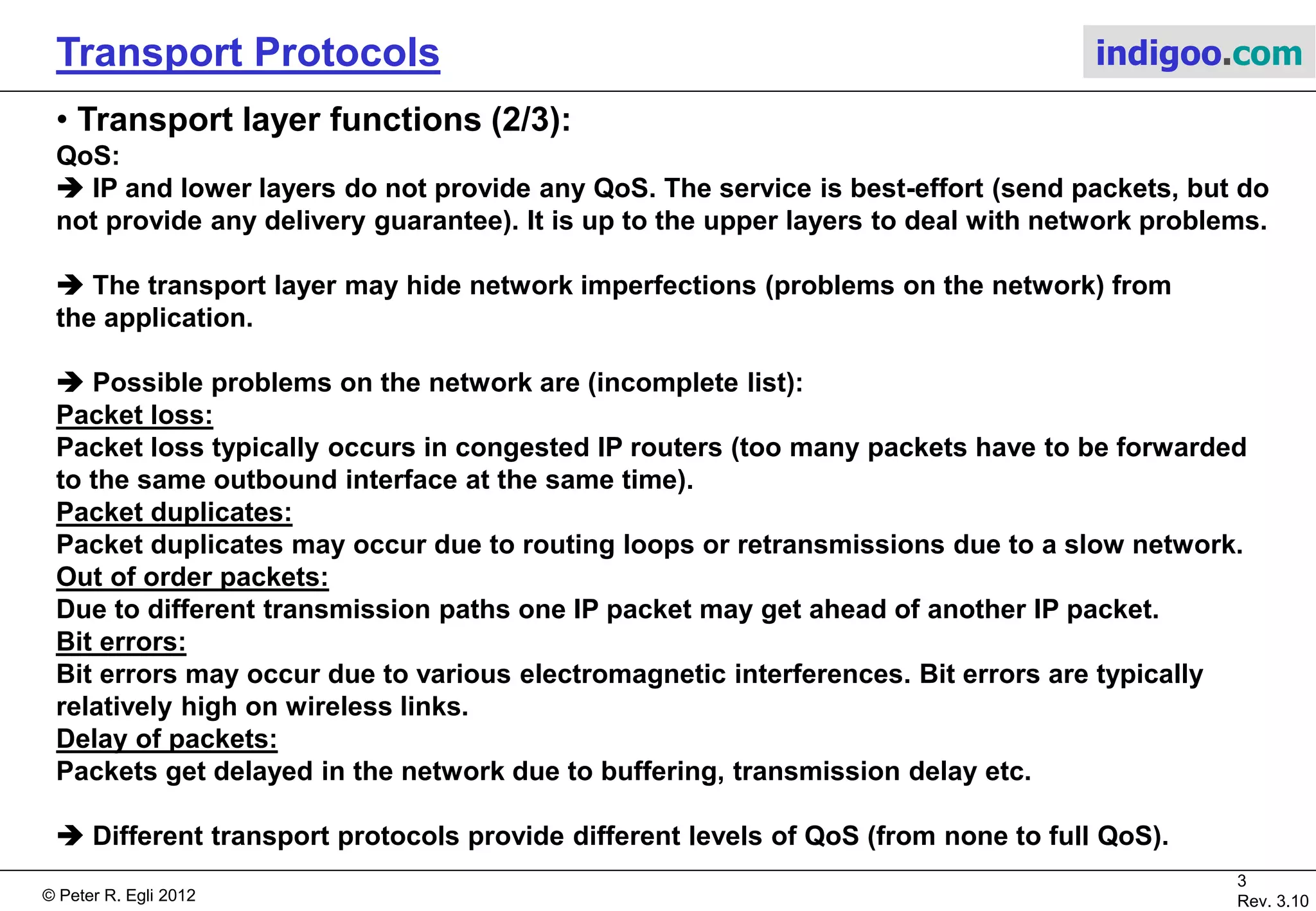 © Peter R. Egli 2015
3/21
Rev. 3.40
Transport Protocols indigoo.com
1. Transport layer functions (1/3)
The transport layer is the interface between the network and application („network API“).
The transport layer provides 2 main functions to the application:
1. Data transport service (transport data to another remote or local application)
2. Some level of QoS (Quality of Service)
Data transport
service
No QoS (=best-effort service)
Transport Layer provides some
kind of QoS to upper layers.
OSI Layer 1
OSI Layer 2
OSI Layer 3
OSI Layer 4
OSI Layer > 4
Physical layer
Data link layer
Network layer
Transport layer
Upper layers
(application layer)
QoS: Quality of Service
OSI: Open SystemS Interconnection
 