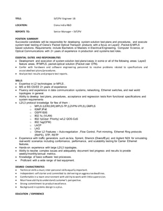 TITLE: SVT/PV Engineer 1B 
LOCATION: Ciena India R&D 
REPORTS TO: Senior Manager – SVT/PV 
POSITION SUMMARY 
Successful candidate will be responsible for developing system solution test plans and procedures, and execute 
system level testing of Ciena’s Packet Optical Transport products with a focus on Layer2 ,Packet & MPLS 
based solutions. Requirements include Bachelors or Masters in Electrical Engineering, Computer Science, or 
Optical Communications with 2+ years of experience in production and systems test roles. 
ESSENTIAL DUTIES AND RESPONSIBILITIES 
 Development and execution of system solution test plans/cases in some or all of the following areas: Layer2 
feature areas, IP/MPLS, packet-optical solution (Packet over OTN). 
 Confer with hardware and software engineering personnel to resolve problems related to specifications and 
associated test plans/procedures. 
 Analyze test results and prepare test reports. 
SKILLS 
 Expertise in L2 technologies or MPLS . 
 MS or BS CS/EE 2+ years of experience 
 Fluency and experience in data communication systems, networking, Ethernet switches, and real world 
topologies in general. 
 Ability to develop test plans, procedures, acceptance and regression tests from functional specifications and 
system requirements 
 L2/L3 protocol knowledge for few of them : 
o MPLS (LER/LSR),MPLS-TP,(L2VPN-VPLS),GMPLS 
o IGMP,IPv6 
o OSPF/ISIS 
o 802.1q (VLAN) 
o 802.1p(User Priority) w/L2 QOS-CoS 
o 802.1ag(CFM) 
o LACP 
o LAG 
o Other L2 Features – Auto-negotiation ,Flow Control, Port mirroring, Ethernet Ring protocols 
(RAPS), STP, RSTP 
 Experience with traffic generators such as Ixia, Spirent, Shenick (DiversifEye) and Agilent N2X for simulating 
real-world scenarios including conformance, performance, and scalability testing for Carrier Ethernet 
features. 
 Hands-on experience with large L2/L3 topologies. 
 Ability to resolve complex issues and adequately document test progress and results to provide 
weekly/monthly/annual metrics. 
 Knowledge of basic software test processes. 
 Proficient with a wide range of test equipment. 
DESIRED CHARACTERISTICS 
 Technical skills a must, inter-personal skills equally important. 
 Independent self starter and committed to delivering on aggressive deadlines. 
 Comfortable in a team environment with ability to work with little supervision. 
 Must have ability to understand customer’s perspective. 
 Strong commitment to product excellence. 
 Background in systems design is a plus. 
EDUCATION / EXPERIENCE 
 
