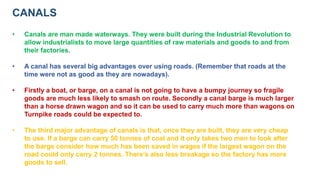CANALS
• Canals are man made waterways. They were built during the Industrial Revolution to
allow industrialists to move large quantities of raw materials and goods to and from
their factories.
• A canal has several big advantages over using roads. (Remember that roads at the
time were not as good as they are nowadays).
• Firstly a boat, or barge, on a canal is not going to have a bumpy journey so fragile
goods are much less likely to smash on route. Secondly a canal barge is much larger
than a horse drawn wagon and so it can be used to carry much more than wagons on
Turnpike roads could be expected to.
• The third major advantage of canals is that, once they are built, they are very cheap
to use. If a barge can carry 50 tonnes of coal and it only takes two men to look after
the barge consider how much has been saved in wages if the largest wagon on the
road could only carry 2 tonnes. There’s also less breakage so the factory has more
goods to sell.
 