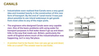 CANALS
• Industrialists soon realised that Canals were a very good
idea and invested heavily in the construction of this new
form of transport. By the end of ‘canal mania’ it was just
about possible to use inland waterways to get goods
from most cities to any of the major ports.
• The engineers who designed Canals were very capable
men. One of the basic problems with using water for
transport purposes is that water doesn’t go up and down
hills in the way that roads can. Britain, particularly the
north of England where much of the industrialisation was
happening, isn’t a very flat place.
• A solution had to be found, how can you go up and down
hills on a canal? The answer was to use locks.
 