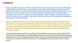 CANALS
• Using a system of gates on a hill the canal builder could create a system where-by the people
working the barge could open and shut gates in the order demonstrated above to move the
barge uphill. Locks such as these can still be seen today and are a feature of all British canals.
The most famous example of locks in Britain being the ‘Five Rise locks’ in Bingley, West
Yorkshire. Here there are 5 locks in quick succession to allow a barge to make a steep climb
up a hill. (There is also a smaller 3 rise lock not so far away from this engineering masterpiece,
showing how ‘hilly’ the area is).
• Barges were powered initially by horses. A tow path can be found on one side of all canals.
This was for the horses who dragged the barges up and down the canals. In tunnels however
their was no tow path, the horse would be walked over the hill to the other side. To get through
a tunnel the men working the barge would have to lay on top of the barge and use their feet of
the side of the tunnel to ‘walk’ the barge through the tunnel. this process, illustrated below,
was called legging.
• Canal building stopped with the invention and development of the steam engine. Most of the
canals of the industrial age are still navigable (boats can use them) and are used by thousands
of people each year for barging holidays. Some canals are being redeveloped and reopened to
recognise the importance that canals have in our heritage and to promote tourism in some
areas.
 