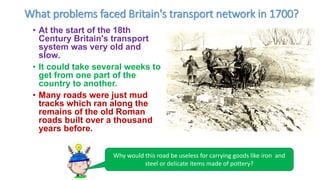 What problems faced Britain's transport network in 1700?
• At the start of the 18th
Century Britain's transport
system was very old and
slow.
• It could take several weeks to
get from one part of the
country to another.
• Many roads were just mud
tracks which ran along the
remains of the old Roman
roads built over a thousand
years before.
Why would this road be useless for carrying goods like iron and
steel or delicate items made of pottery?
 