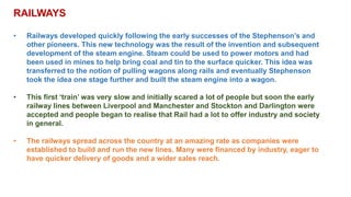 RAILWAYS
• Railways developed quickly following the early successes of the Stephenson’s and
other pioneers. This new technology was the result of the invention and subsequent
development of the steam engine. Steam could be used to power motors and had
been used in mines to help bring coal and tin to the surface quicker. This idea was
transferred to the notion of pulling wagons along rails and eventually Stephenson
took the idea one stage further and built the steam engine into a wagon.
• This first ‘train’ was very slow and initially scared a lot of people but soon the early
railway lines between Liverpool and Manchester and Stockton and Darlington were
accepted and people began to realise that Rail had a lot to offer industry and society
in general.
• The railways spread across the country at an amazing rate as companies were
established to build and run the new lines. Many were financed by industry, eager to
have quicker delivery of goods and a wider sales reach.
 