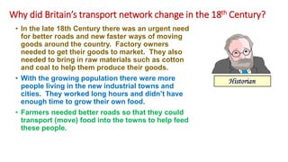 Why did Britain’s transport network change in the 18th Century?
• In the late 18th Century there was an urgent need
for better roads and new faster ways of moving
goods around the country. Factory owners
needed to get their goods to market. They also
needed to bring in raw materials such as cotton
and coal to help them produce their goods.
• With the growing population there were more
people living in the new industrial towns and
cities. They worked long hours and didn’t have
enough time to grow their own food.
• Farmers needed better roads so that they could
transport (move) food into the towns to help feed
these people.
 