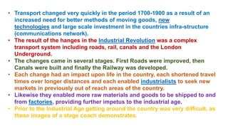• Transport changed very quickly in the period 1700-1900 as a result of an
increased need for better methods of moving goods, new
technologies and large scale investment in the countries infra-structure
(communications network).
• The result of the hanges in the Industrial Revolution was a complex
transport system including roads, rail, canals and the London
Underground.
• The changes came in several stages. First Roads were improved, then
Canals were built and finally the Railway was developed.
• Each change had an impact upon life in the country, each shortened travel
times over longer distances and each enabled industrialists to seek new
markets in previously out of reach areas of the country.
• Likewise they enabled more raw materials and goods to be shipped to and
from factories, providing further impetus to the industrial age.
• Prior to the Industrial Age getting around the country was very difficult, as
these images of a stage coach demonstrates.
 