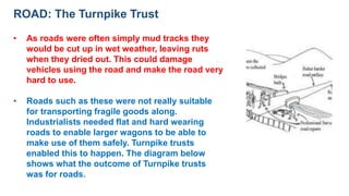ROAD: The Turnpike Trust
• As roads were often simply mud tracks they
would be cut up in wet weather, leaving ruts
when they dried out. This could damage
vehicles using the road and make the road very
hard to use.
• Roads such as these were not really suitable
for transporting fragile goods along.
Industrialists needed flat and hard wearing
roads to enable larger wagons to be able to
make use of them safely. Turnpike trusts
enabled this to happen. The diagram below
shows what the outcome of Turnpike trusts
was for roads.
 