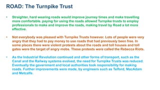 ROAD: The Turnpike Trust
• Straighter, hard wearing roads would improve journey times and make travelling
more comfortable. paying for using the roads allowed Turnpike trusts to employ
professionals to make and improve the roads, making travel by Road a lot more
effective.
• Not everybody was pleased with Turnpike Trusts however. Lots of people were very
angry that they had to pay money to use roads that had previously been free. In
some places there were violent protests about the roads and toll houses and toll
gates were the target of angry mobs. These protests were called the Rebecca Riots.
• As the Industrial Revolution continued and other forms of transport, such as the
Canal and the Railway systems evolved, the need for Turnpike Trusts was reduced.
Eventually the government and local authorities took responsibility for making
roads. Further improvements were made, by engineers such as Telford, MacAdam
and Metcalfe.
 