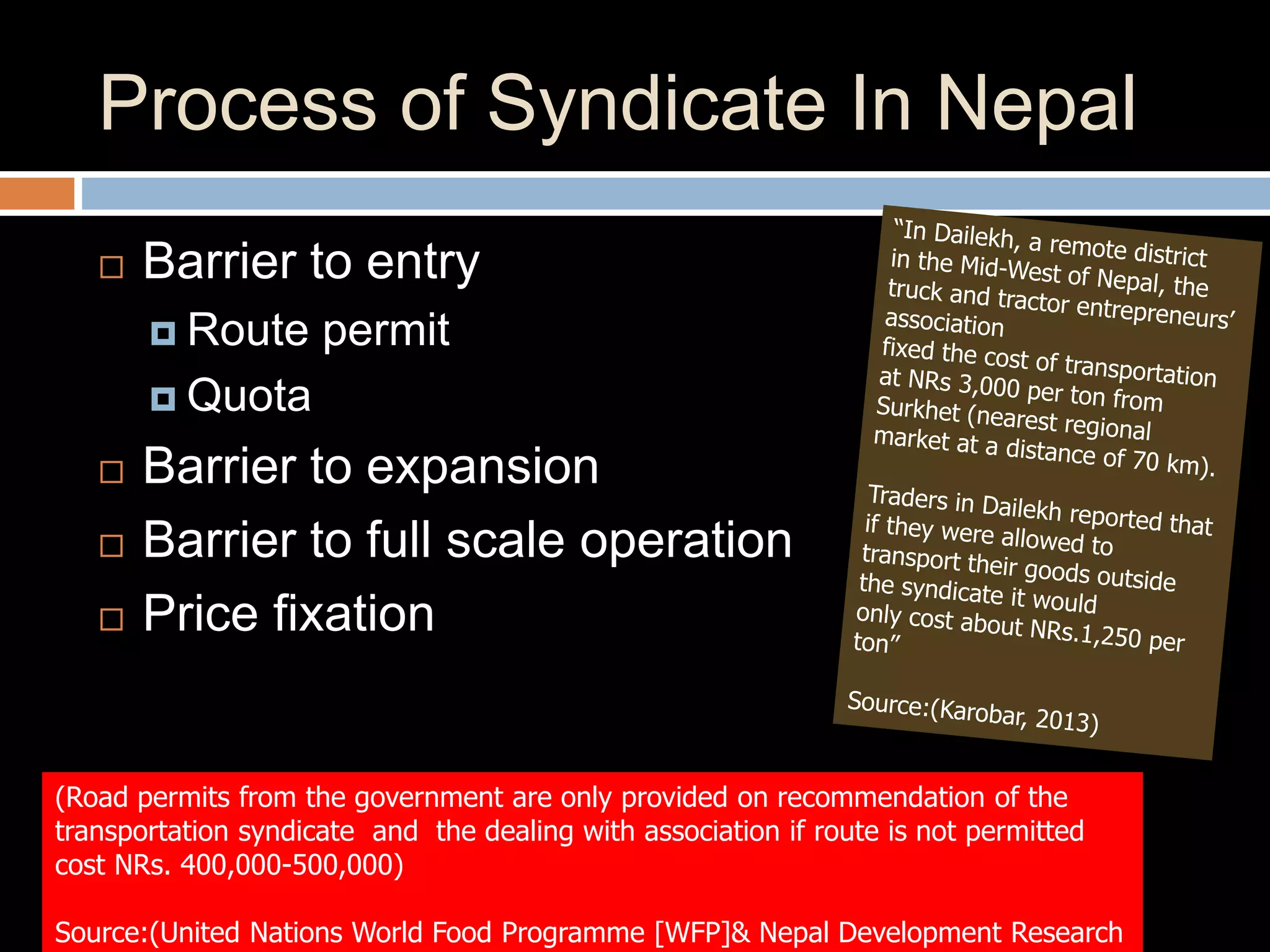 Process of Syndicate In Nepal
 Barrier to entry
 Route permit
 Quota
 Barrier to expansion
 Barrier to full scale operation
 Price fixation
(Road permits from the government are only provided on recommendation of the
transportation syndicate and the dealing with association if route is not permitted
cost NRs. 400,000-500,000)
Source:(United Nations World Food Programme [WFP]& Nepal Development Research
 