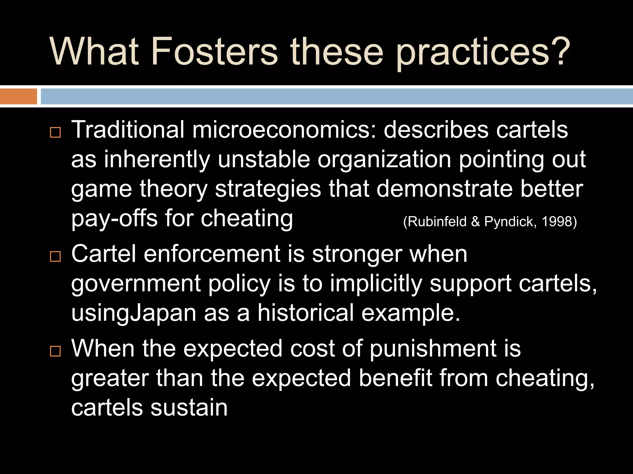 What Fosters these practices?
 Traditional microeconomics: describes cartels
as inherently unstable organization pointing out
game theory strategies that demonstrate better
pay-offs for cheating (Rubinfeld & Pyndick, 1998)
 Cartel enforcement is stronger when
government policy is to implicitly support cartels,
usingJapan as a historical example.
 When the expected cost of punishment is
greater than the expected benefit from cheating,
cartels sustain
 