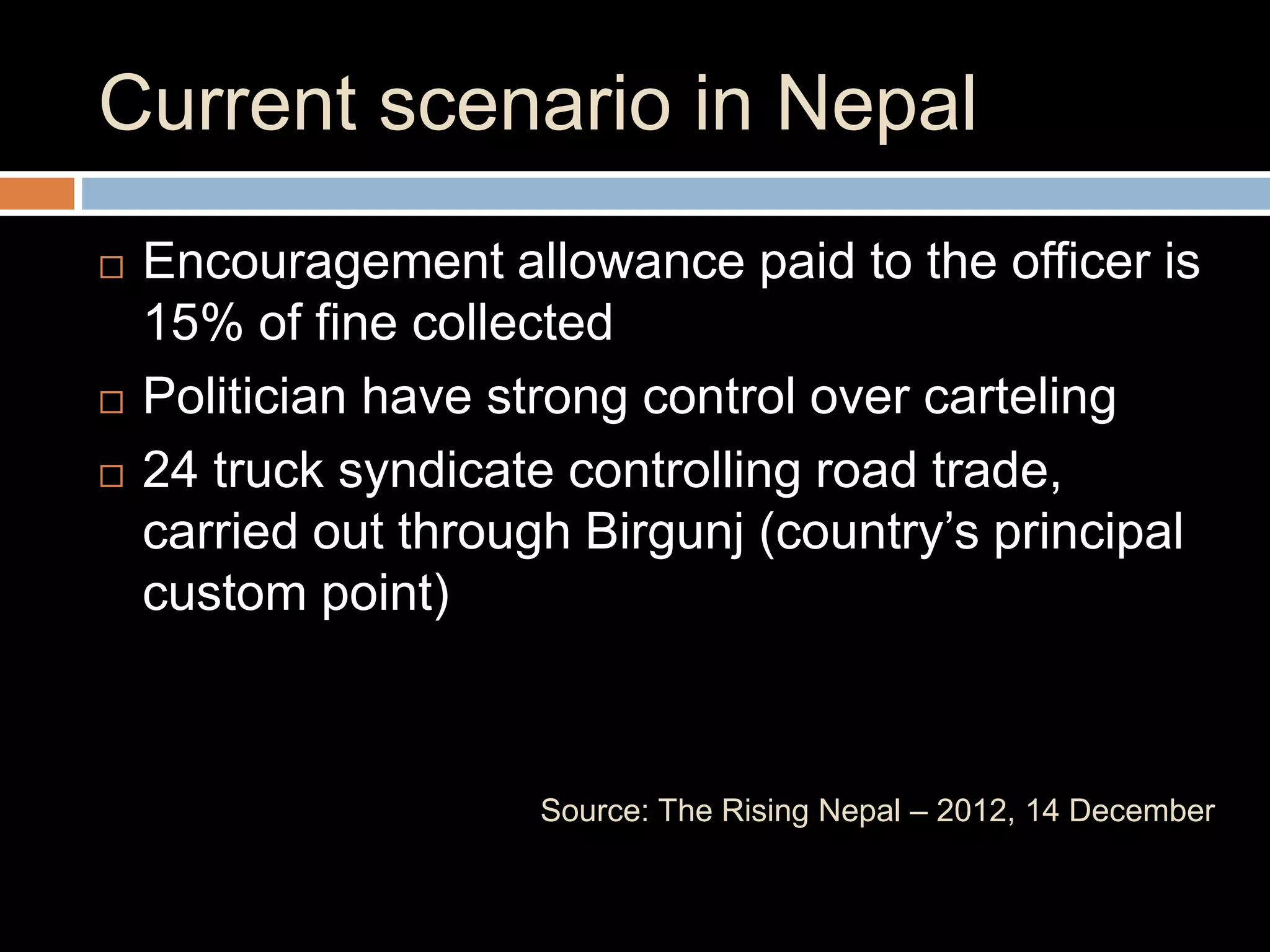 Current scenario in Nepal
 Encouragement allowance paid to the officer is
15% of fine collected
 Politician have strong control over carteling
 24 truck syndicate controlling road trade,
carried out through Birgunj (country’s principal
custom point)
Source: The Rising Nepal – 2012, 14 December
 