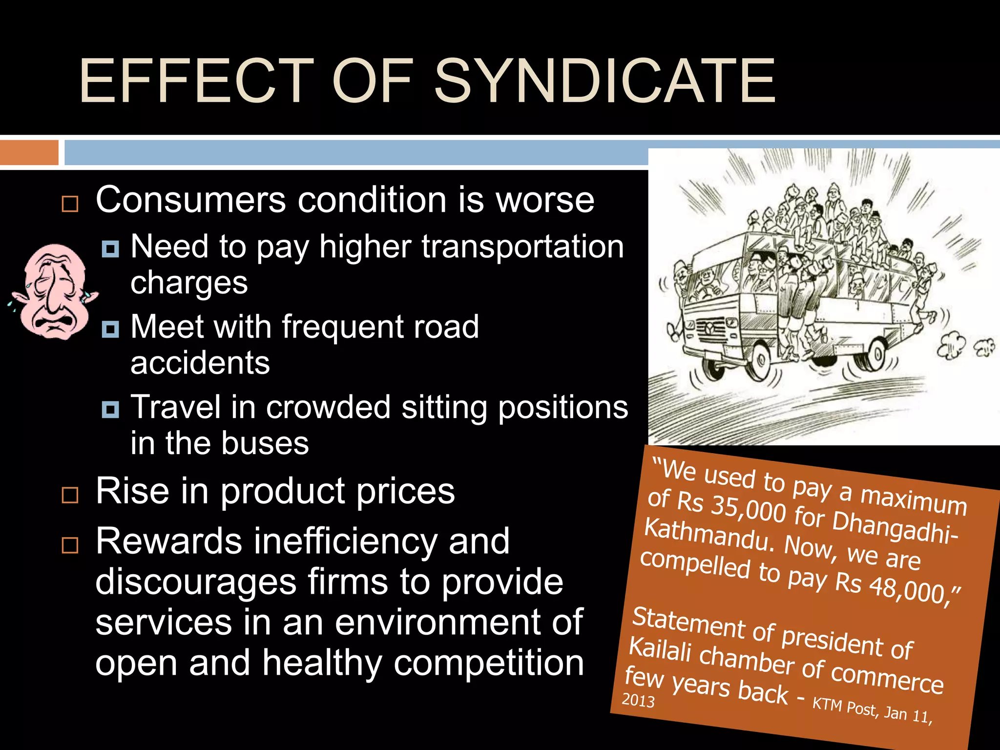 EFFECT OF SYNDICATE
 Consumers condition is worse
 Need to pay higher transportation
charges
 Meet with frequent road
accidents
 Travel in crowded sitting positions
in the buses
 Rise in product prices
 Rewards inefficiency and
discourages firms to provide
services in an environment of
open and healthy competition
 