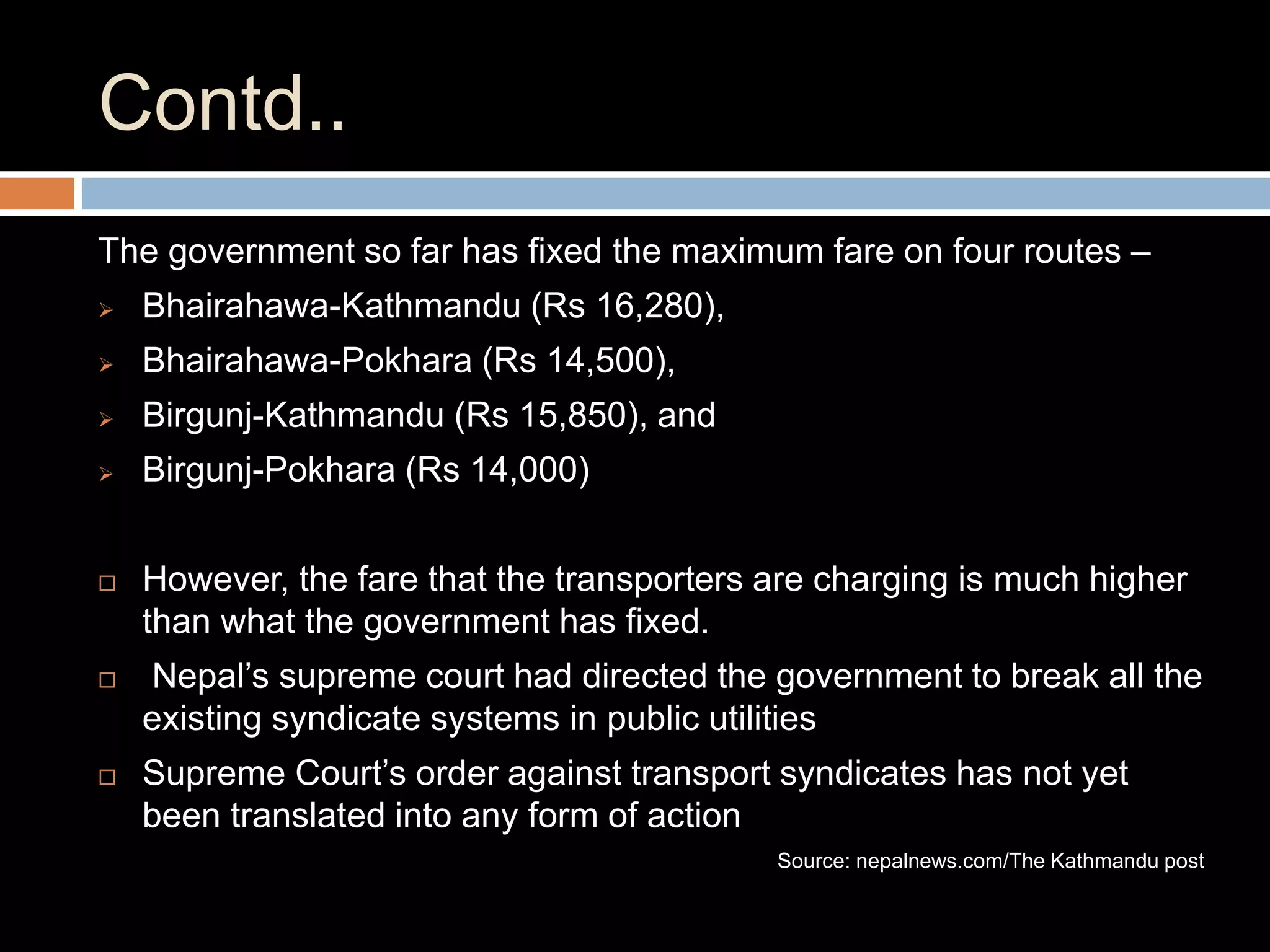 Contd..
The government so far has fixed the maximum fare on four routes –
 Bhairahawa-Kathmandu (Rs 16,280),
 Bhairahawa-Pokhara (Rs 14,500),
 Birgunj-Kathmandu (Rs 15,850), and
 Birgunj-Pokhara (Rs 14,000)
 However, the fare that the transporters are charging is much higher
than what the government has fixed.
 Nepal’s supreme court had directed the government to break all the
existing syndicate systems in public utilities
 Supreme Court’s order against transport syndicates has not yet
been translated into any form of action
Source: nepalnews.com/The Kathmandu post
 