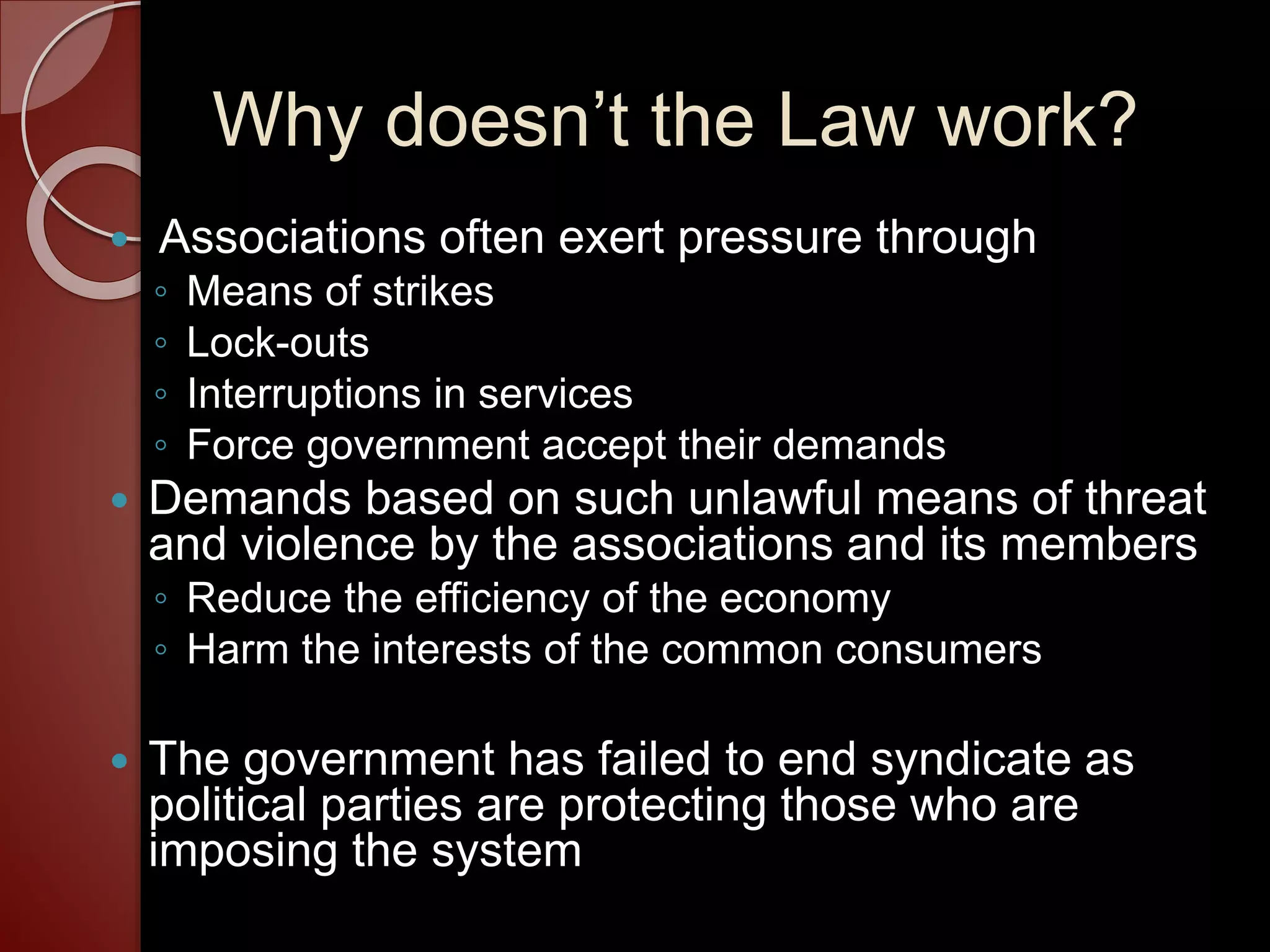 Why doesn’t the Law work?
 Associations often exert pressure through
◦ Means of strikes
◦ Lock-outs
◦ Interruptions in services
◦ Force government accept their demands
 Demands based on such unlawful means of threat
and violence by the associations and its members
◦ Reduce the efficiency of the economy
◦ Harm the interests of the common consumers
 The government has failed to end syndicate as
political parties are protecting those who are
imposing the system
 