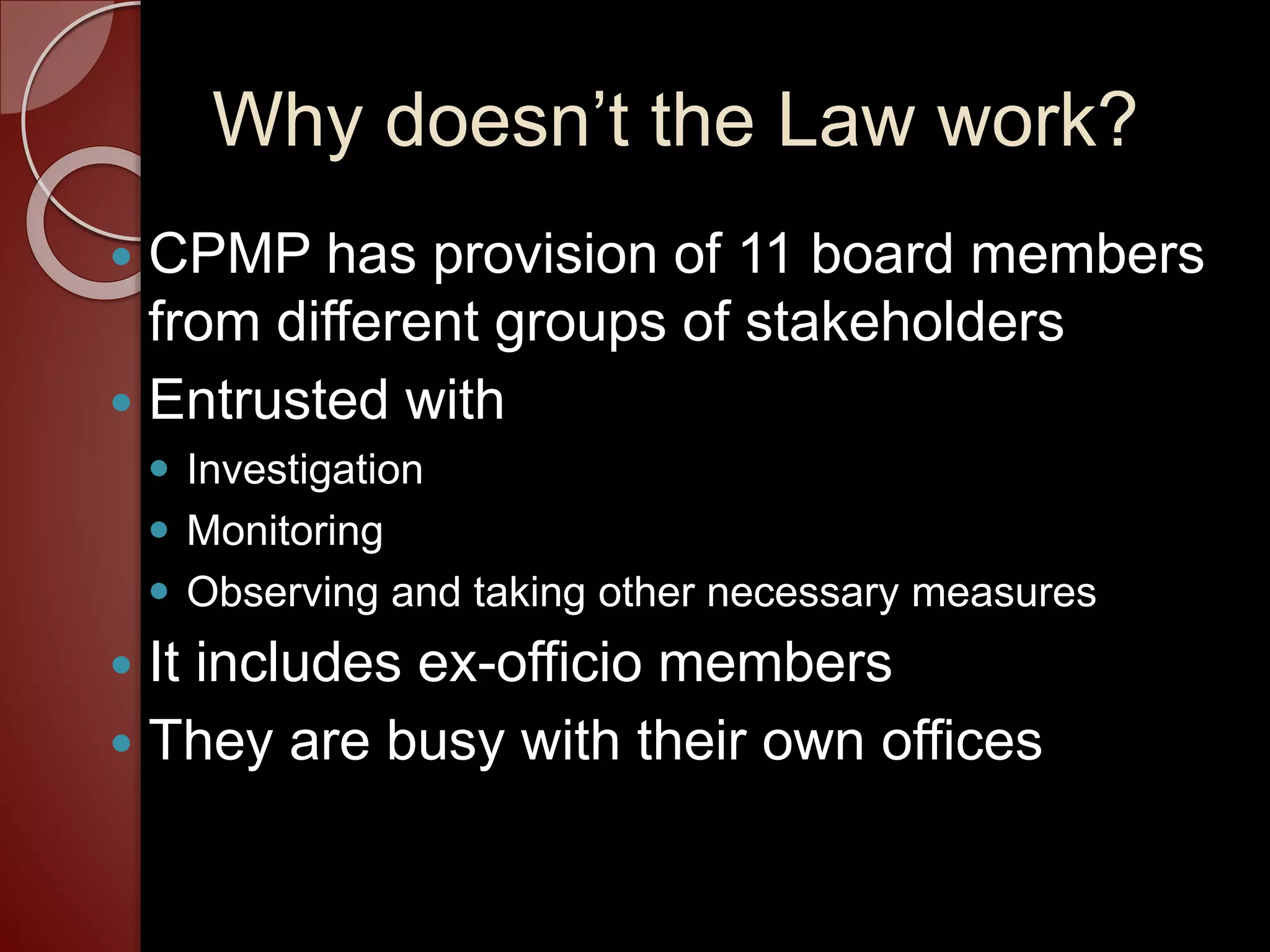 Why doesn’t the Law work?
 CPMP has provision of 11 board members
from different groups of stakeholders
 Entrusted with
 Investigation
 Monitoring
 Observing and taking other necessary measures
 It includes ex-officio members
 They are busy with their own offices
 