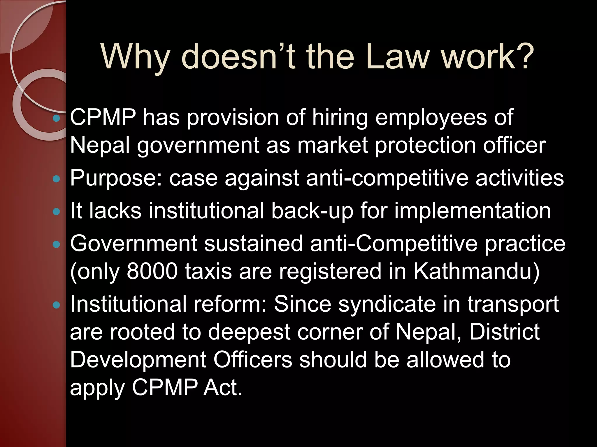 Why doesn’t the Law work?
 CPMP has provision of hiring employees of
Nepal government as market protection officer
 Purpose: case against anti-competitive activities
 It lacks institutional back-up for implementation
 Government sustained anti-Competitive practice
(only 8000 taxis are registered in Kathmandu)
 Institutional reform: Since syndicate in transport
are rooted to deepest corner of Nepal, District
Development Officers should be allowed to
apply CPMP Act.
 