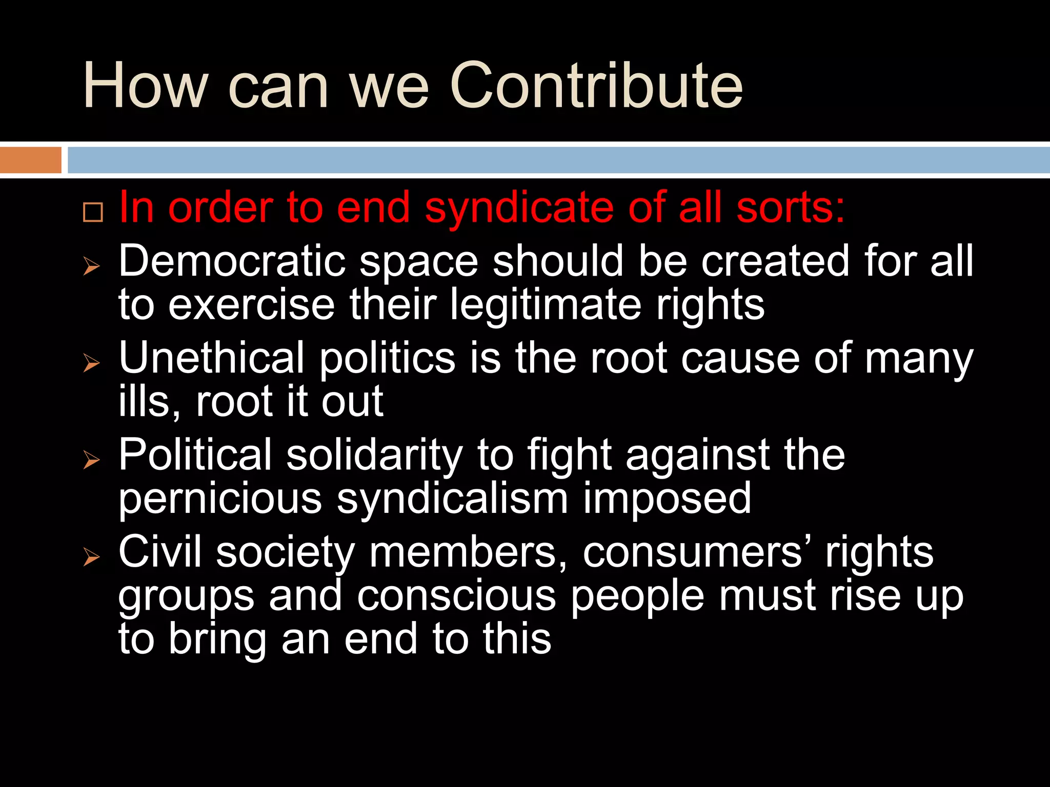  In order to end syndicate of all sorts:
 Democratic space should be created for all
to exercise their legitimate rights
 Unethical politics is the root cause of many
ills, root it out
 Political solidarity to fight against the
pernicious syndicalism imposed
 Civil society members, consumers’ rights
groups and conscious people must rise up
to bring an end to this
How can we Contribute
 