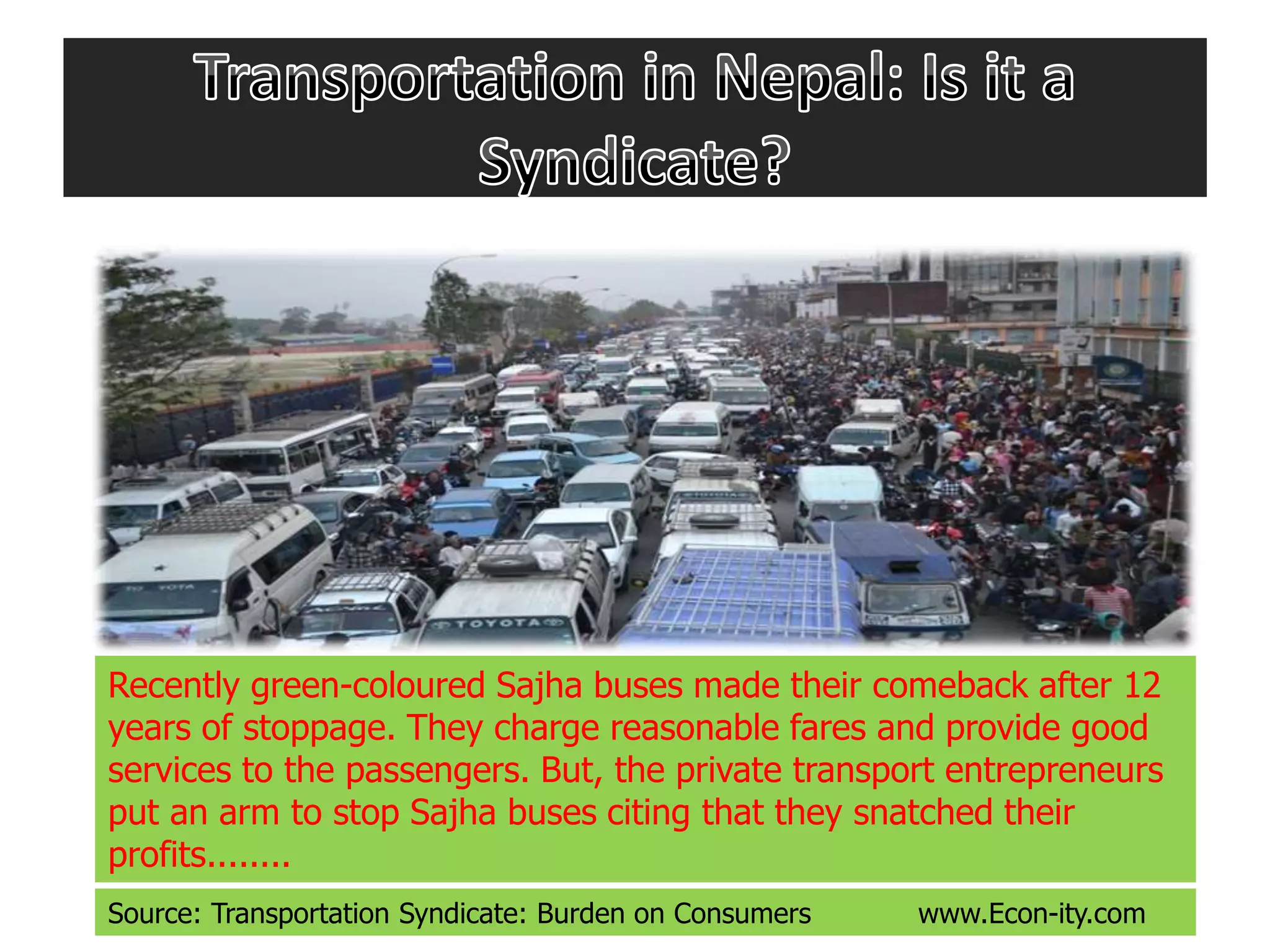 Recently green-coloured Sajha buses made their comeback after 12
years of stoppage. They charge reasonable fares and provide good
services to the passengers. But, the private transport entrepreneurs
put an arm to stop Sajha buses citing that they snatched their
profits........
Source: Transportation Syndicate: Burden on Consumers www.Econ-ity.com
 