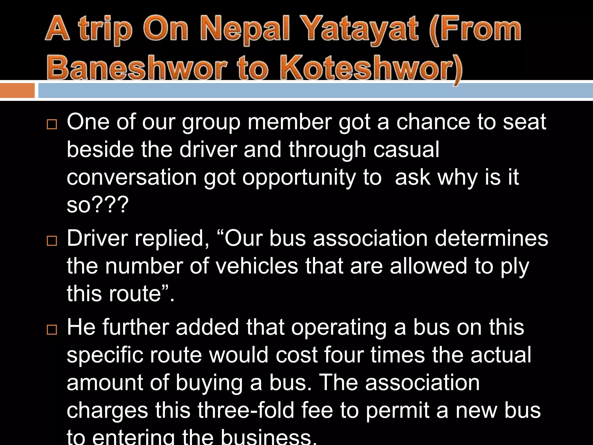  One of our group member got a chance to seat
beside the driver and through casual
conversation got opportunity to ask why is it
so???
 Driver replied, “Our bus association determines
the number of vehicles that are allowed to ply
this route”.
 He further added that operating a bus on this
specific route would cost four times the actual
amount of buying a bus. The association
charges this three-fold fee to permit a new bus
 
