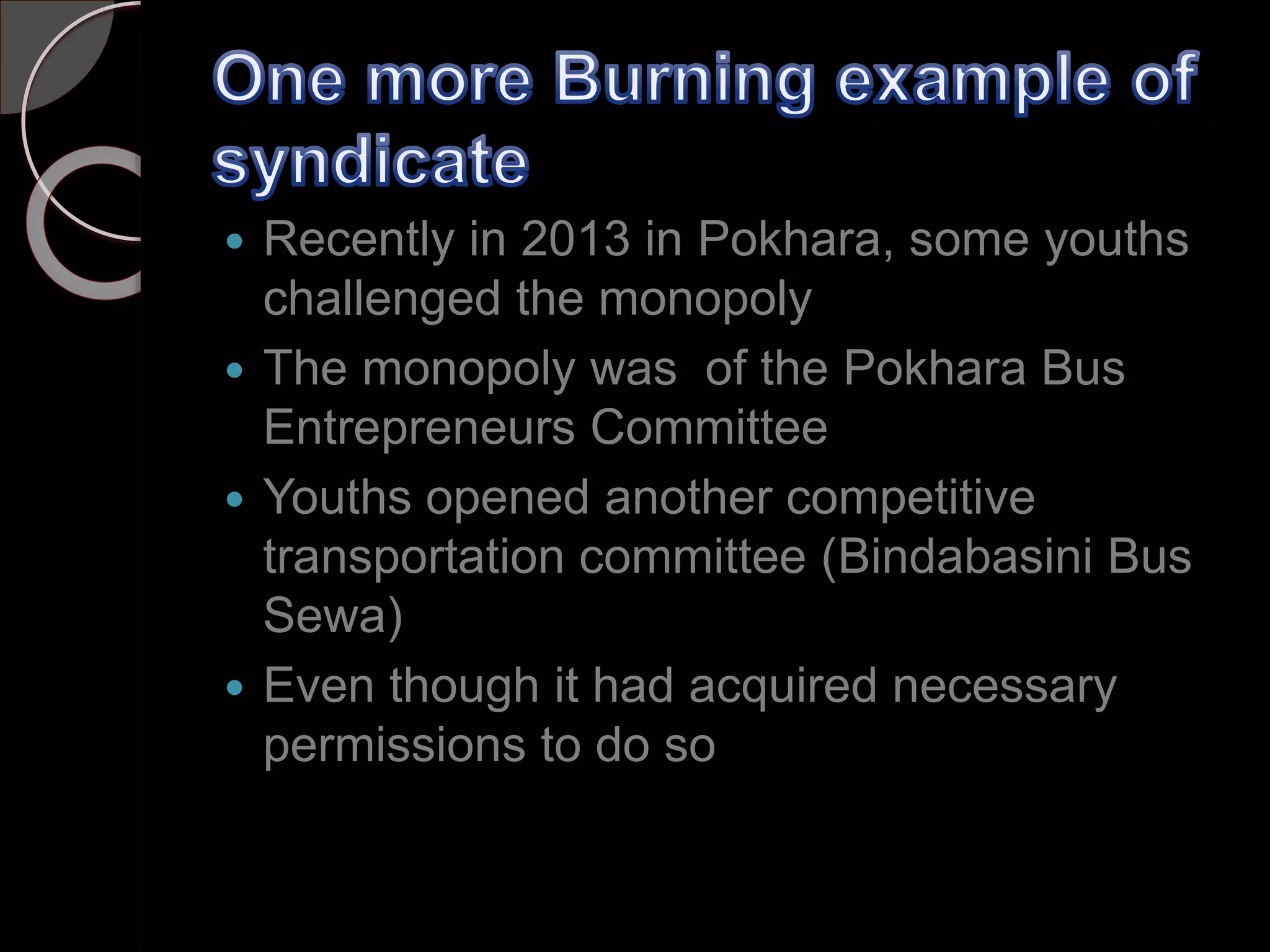  Recently in 2013 in Pokhara, some youths
challenged the monopoly
 The monopoly was of the Pokhara Bus
Entrepreneurs Committee
 Youths opened another competitive
transportation committee (Bindabasini Bus
Sewa)
 Even though it had acquired necessary
permissions to do so
 
