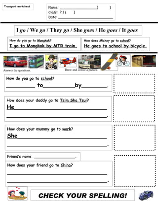 Transport worksheet        Name: _________________(     )
                           Class: P.1 ( )
                           Date: _________________________


         I go / We go / They go / She goes / He goes / It goes
    How do you go to Mongkok?                   How does Mickey go to school?
    I go to Mongkok by MTR train.               He goes to school by bicycle.




Answer the questions.             Draw and colour a picture.

  How do you go to school?
  ________ to_________by_______.

  How does your daddy go to Tsim Sha Tsui?
  He__________________________
  ____________________________.

  How does your mummy go to work?
  She_________________________
  ____________________________.

   Friend’s name: __________________.

   How does your friend go to China?
   ____________________________
   ____________________________.

                        CHECK YOUR SPELLING!
 